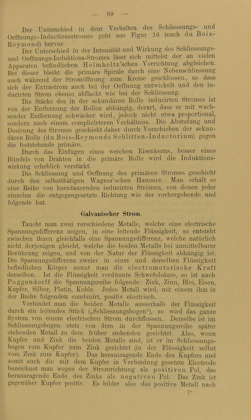 Der Unterschied in dem Verhalten des Schliessungs- und Oeffnungs-Inductionsstronies geht aus Figur IG (nach du Bois- Reyinond) hervoi'. r, , Der Unterschied in der Intensität und Wirkung des Schhessungs- und Oeffnnngs-Induktions-Stromes lässt sich mittelst der an vielen Apparaten hefindlichen Helmholtz’schen Yorriclitung abgleichen. Bei dieser bleibt die pi’imäre Spirale durch eine biebenscliliessung auch während der Stromöffnung zum Kreise geschlossen, so dass sich der Extrastrom auch bei der Oeffnung entwickelt und den in- ducirten Strom ebenso abflacht wie bei der Schliessung. Die Stärke des in der sekundären Rolle inducirten Stromes ist von der Entfernung der Rollen abhängig, derart, dass er mit Avach- sender Entfernung schwächer wird, jedoch nicht etiva proportional, sondern nach einem complicirteren Verhältniss. Die Abstufung und Dosirung des Stromes geschieht daher durch Yerschieben der sekun- dären Rolle (du Bois-Reyinonds Scblitten-Iuductorium) gegen die feststehende primäre. Durch das Einfügen eines weichen Eisenkerns, besser eines Bündels von Drähten in die primäre Rolle Avird die Induktions- wirkung erheblich verstärkt. Die Schliessung und Oeffnung des primären Stromes geschieht durch den selbstthätigen Wagner’schen Hammer. Man erhält so eine Reihe von kurzdauernden inducirten Strömen, von denen jeder einzelne die entgegengesetzte Richtung Avie der vorhergehende und folgende hat. Galvanischer Strom. Taucht man zAvei verschiedene Metalle, Avelche eine electrische Spannungsdifferenz zeigen, in eine leitende Flüssigkeit, so entsteht zwischen ihnen gleichfalls eine Spannungsdifferenz, Avelche natürlich nicht derjenigen gleicht, welche die beiden Metalle bei unmittelbarer Berührung zeigen, und von der Natur der Flüssigkeit abhängig ist. Die Spannungsdifferenz zAveier in einer und derselben Flüssigkeit befindlichen Körper nennt man die electromotorische Kraft derselben. Ist die Flüssigkeit verdünnte ScliAvefelsäure, so ist nach Poggendorff die Spannungsreihe folgende: Zink, Zinn, Blei, Eisen, Kupfer, Silber, Platin, Kohle. Jedes Metall wird^ mit einem ihm in der Reihe folgenden combinirt, positiv electrisch. Verbindet man die beiden Metalle ausserhalb der Flüssigkeit durch ein leitendes Stück („Schliessungsbogen“), so Avird das ganze System von einem electrischen Strom durchflossen. Derselbe ist im Schliessungsbogen stets von dem in der Spannungsreihe später stehenden Metall zu dem früher stehenden gerichtet. Also, Avenn Kupfer und Zink die beiden Metalle sind, ist er im Schliessungs- bogen vom Kupfer zum Zink gerichtet (in der Flüssigkeit selbst vom Zink zum Kupfer), Das herausragende Ende des Kupfers und somit auch die mit dem Kupfer in Verbindung gesetzte Electrode bezeichnet man Avegen der Stromrichtnng als positiven Pol, das herausragende Ende des Zinks als negativen Pol. Das Zink ist gegenüber Kupfer positiv. Es bildet also das positive llletall nach