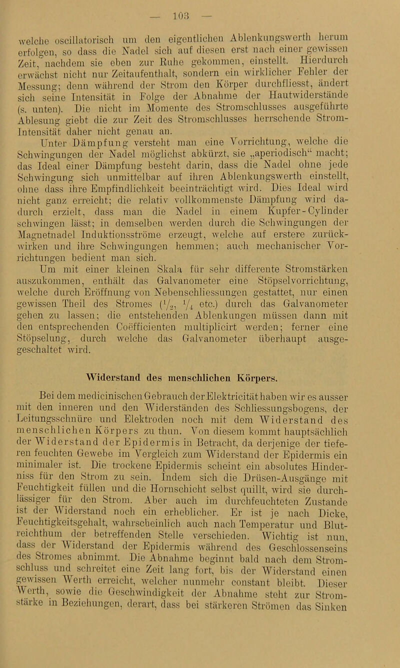 108 welche oscillatorisch um den eigentlichen Ablenkungswerth herum erfolgen, so dass die Nadel sich auf diesen erst nach einer gewissen Zeit, nachdem sie eben zur Ruhe gekommen, einstellt. Hierdurch erwächst nicht nur Zeitanfenthalt, sondern ein wirklicher Fehler der Messung; denn während der Strom den Körper durchfliesst, ändert sieh seine Intensität in Folge der Abnahme der Hautwiderstände (s. unten). Die nicht im Momente des Stromschlusses ausgeführte Ablesung giebt die zur Zeit des Stromschlusses herrschende Strom- Intensität daher nicht genau an. Unter Dämpfung versteht man eine Vt)rrichtung, welche die Schwingungen der Nadel inöglichst abkürzt, sie „aperiodisch“ macht; das Ideal einer Dämpfung besteht darin, dass die Nadel ohne jede Schwingung sich unmittelbar auf ihren Ablenkungswerth einstellt, ohne dass ihre Empfindlichkeit beeinträchtigt wird. Dies Ideal wird nicht ganz erreicht; die relativ vollkommenste Dämpfung wird da- durch erzielt, dass man die Nadel in einem Kupfer-Cylinder schwingen lässt; in demselben Averden durch die ScliAvingungen der Magnetnadel Induktionsströme ei'zeugt, welche auf erstere zurück- Avirken und ihre SchAvinguugen hemmen; auch mechanischer Vor- richtungen bedient man sich. Um mit einer kleinen Skala für sehr differente Stromstärken auszukommen, enthält das Galvanometer eine Stöpselvorrichtung, welche durch Eröffnung von Nebenschliessungen gestattet, nur einen gewissen Theil des Stromes (Ya, etc.) durch das Galvanometer gehen zu lassen; die entstehenden Ablenkungen müssen dann mit den entsprechenden Coefficienten multiplicirt Averden; ferner eine Stöpselung, durch Avelche das Galvanometer überliaupt ausge- geschaltet wird. Widerstand des menschlichen Körpers. Bei dem medicinischen Gebrauch derElektricität haben Avir es ausser mit den inneren und den Widerständen des Schliessungsbogens, der Leitungsschnüre und Elektroden noch mit dem Widerstand des menschlichen Körpers zu thun. Von diesem kommt hauptsächlich der Widerstand der Epidermis in Betracht, da derjenige der tiefe- ren feuchten Gewebe im Vergleich zum Widerstand der Epidermis ein minimaler ist. Die trockene Epidermis sclieint ein absolutes Hinder- niss für den Strom zu sein. Indem sich die Drüsen-Ausgänge mit leuchtigkeit füllen und die Hornschicht selbst quillt, Avird sie durch- lässiger für den Strom. Aber auch im durchfeuchteten Zustande ist der Widerstand noch ein erheblicher. Er ist je nach Dicke, Feuchtigkeitsgehalt, Avahrscbeinlich auch nach Temperatur und Blut- reichtlmm der beticffenden Stelle verschieden. Wichtig ist nun, dass der AViderstand der Epidermis Avährend des Geschlossenseins des Stromes abnimmt. Die Abnahme beginnt bald nach dem Strom- schluss und schreitet eine Zeit lang fort, bis der AViderstand einen gewissen AVerth erreicht, Avelcher nunmehr constant bleibt. Dieser AVerth, soAvie die Gesclnvindigkeit der Abnahme steht zur Strom- stärke in Beziehungen, derart, dass bei stärkeren Strömen das Sinken