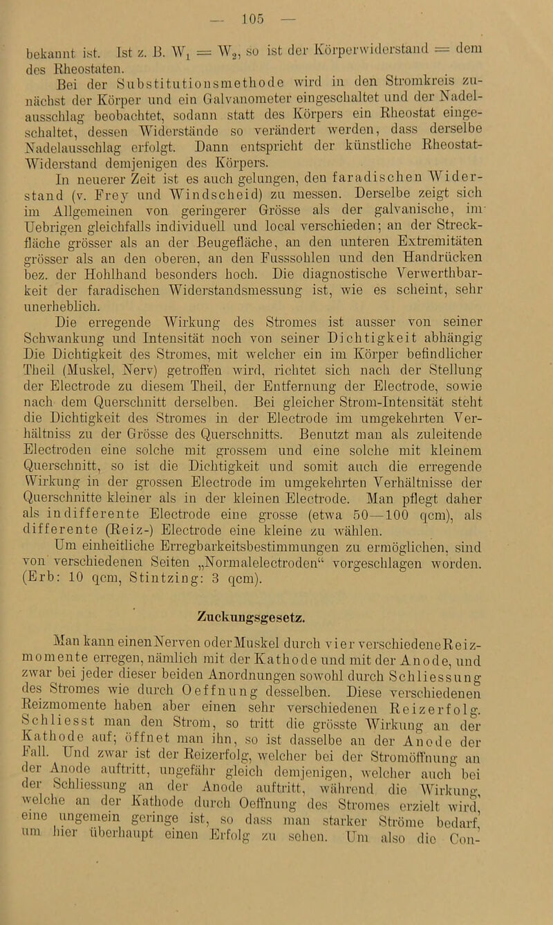 bekannt ist. Ist z. 13. Wj = W.^, su ist der Körperwiderstand = dem des Rlieostaten. Bei der Hubstitutionsnietliode wird in den Stromkreis zu- nächst der Körper und ein Galvanometer eingeschaltet und der Nadel- ausschlag beobachtet, sodann statt des Körpers ein Rheostat einge- schaltet, dessen Widerstände so verändert Averden, dass derselbe Nadelausschlag erfolgt. Daun entspricht der künstliche Rheostat- Widerstand demjenigen des Körpers. In neuerer Zeit ist es auch gelungen, den faradischen Wider- stand (v. Frey und Windscheid) zu messen. Derselbe zeigt sich im Allgemeinen von geringerer Grösse als der galvanische, im- Uebrigen gleichfalls individuell und local verschieden; an der Streck- fläche grösser als an der Beugefläche, an den unteren Extremitäten grösser als an den oberen, an den Fusssohleu und den Handrücken bez. der Hohlhand besonders hoch. Die diagnostische Verwerthbar- keit der faradischen Widerstandsmessung ist, Avie es scheint, sehr unerheblich. Die erregende Wirkung des Stromes ist ausser von seiner SchAvankung und Intensität noch von seiner Dichtigkeit abhängig Die Dichtigkeit des Stromes, mit Avelcher ein im Körper befindlicher Theil (Muskel, Nerv) getroffen Avird, richtet sich nach der Stellung der Electrode zu diesem Theil, der Entfernung der Electrode, soAvie nach dem Querschnitt derselben. Bei gleicher Strom-Intensität steht die Dichtigkeit des Stromes m der Electrode im umgekehrten Ver- hältniss zu der Grösse des Querschnitts. Benutzt man als zuleitende Electroden eine solche mit grossem und eine solche mit kleinem Querschnitt, so ist die Dichtigkeit und somit auch die erregende Wirkung in der grossen Electrode im umgekehrten Verhältnisse der Querschnitte kleüier als in der kleinen Electrode. Man pflegt daher als iu differente Electrode eine grosse (etAva 50—100 qcm), als differente (Reiz-) Electrode eine kleine zu Avählen. Um einheitliche Erregbarkeitsbestimmungen zu ermöglichen, sind von verschiedenen Seiten „Normalelectroden“ vorgeschlagen Avorden. (Erb: 10 qcm, Stintzing: 3 qcm). Zuckungsgesetz. Man kann einenNerven oderMuskel durch vier verschiedeneReiz- momente erregen, nämlich mit der Kathode und mit der Anode, und zwar bei jeder dieser beiden Anordnungen soAvohl durch Schliessung des Stromes Avie durch Oeffnung desselben. Diese verschiedenen Reizmomente haben aber einen sehr verschiedenen Reizerfolg. Schliesst man den Strom, so tritt die grösste W^irkung an der Kathode auf; öffnet man ihn, so ist dasselbe an der Anode der hall. Und zAvar ist der Reizerfolg, Avelcher bei der Stromöff’nung an der Anode auftritt, ungefähr gleich demjenigen, Avelcher allein bei der Schliessung an der Anode auftritt, Avährend die Wirkung Avelche an der Kathode durch Oeffnung des Stromes erzielt Avird' eine ungemein geringe ist, so da.ss man starker Ströme bedarf’ um hier überhaupt einen Erfolg zu sehen. Um also die Con-