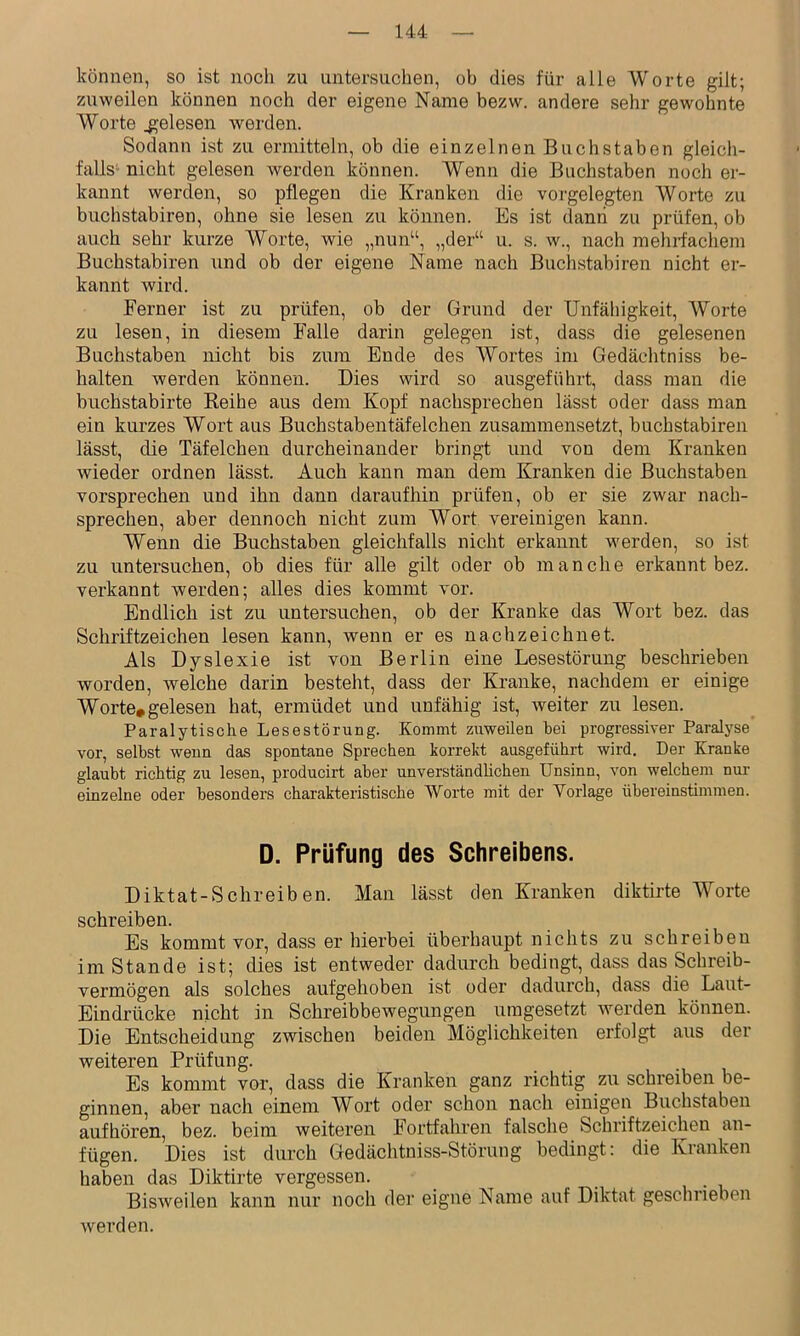 können, so ist noch zu untersuchen, ob dies für alle Worte gilt; zuweilen können noch der eigene Name bezw. andere sehr gewohnte Worte gelesen werden. Sodann ist zu ermitteln, ob die einzelnen Buchstaben gleich- falls- nicht gelesen werden können. Wenn die Buchstaben noch er- kannt werden, so pflegen die Kranken die vorgelegten Worte zu buchstabiren, ohne sie lesen zu können. Es ist dann zu prüfen, ob auch sehr kurze Worte, wie „nun“, „der“ u. s. w., nach mehrfachem Buchstabiren und ob der eigene Name nach Buchstabiren nicht er- kannt wird. Ferner ist zu prüfen, ob der Grund der Unfähigkeit, Worte zu lesen, in diesem Falle darin gelegen ist, dass die gelesenen Buchstaben nicht bis zum Ende des Wortes im Gedächtniss be- halten werden können. Dies wird so ausgeführt, dass man die bnchstabirte Reihe aus dem Kopf nachsprechen lässt oder dass man ein kurzes Wort aus Buchstabentäfelchen zusammensetzt, buchstabiren lässt, die Täfelchen durcheinander bringt und von dem Kranken wieder ordnen lässt. Auch kann man dem Kranken die Buchstaben vorsprechen und ihn dann daraufhin prüfen, ob er sie zwar nach- sprechen, aber dennoch nicht zum Wort vereinigen kann. Wenn die Buchstaben gleichfalls nicht erkannt werden, so ist zu untersuchen, ob dies für alle gilt oder ob manche erkannt bez. verkannt werden; alles dies kommt vor. Endlich ist zu untersuchen, ob der Kranke das Wort bez. das Schriftzeichen lesen kann, wenn er es nach zeichnet. Als Dyslexie ist von Berlin eine Lesestörung beschrieben worden, welche darin besteht, dass der Kranke, nachdem er einige Worte*gelesen hat, ermüdet und unfähig ist, weiter zu lesen. Paralytische Lesestörung. Kommt zuweilen hei progressiver Paralyse vor, selbst wenn das spontane Sprechen korrekt ausgeführt wird. Der Kranke glaubt richtig zu lesen, producirt aber unverständlichen Unsinn, von welchem nur einzelne oder besonders charakteristische Worte mit der Vorlage übereinstimmen. D. Prüfung des Schreibens. Diktat-Schreiben. Man lässt den Kranken diktirte Worte schreiben. Es kommt vor, dass er hierbei überhaupt nichts zu schreibeu im Stande ist; dies ist entweder dadurch bedingt, dass das Schreib- vermögen als solches aufgehoben ist oder dadurch, dass die Laut- Eindrücke nicht in Schreibbewegungen uragesetzt werden können. Die Entscheidung zwischen beiden Möglichkeiten erfolgt aus der weiteren Prüfung. Es kommt vor, dass die Kranken ganz richtig zu schreiben be- ginnen, aber nach einem Wort oder schon nach einigen Buchstaben auf hören, bez. beim weiteren Fortfahren falsche _ Schriftzeichen an- fügen. Dies ist durch Gedächtniss-Störung bedingt: die Kranken haben das Diktirte vergessen. BisAveilen kann nur noch der eigne Name auf Diktat geschrieben werden.