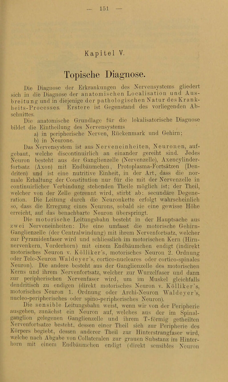 Kapitel V. Topische Diagnose. JJie Diagnose der Erkrankimgen des Nervensystems gliedert sich in die Diagnose der anatomischen Localisation und Aus- breitung und in diejenige der pathologischen Natur desKrank- iieits-Processes. Erstere ist Gegenstand des vorliegenden Ab- schnittes. Die anatomische Grundlage für die lokalisatorische Diagnose bildet die Eintheiluug des Nervensystems a) in peripherische Nerven, Rückenmark und Gehirn; b) in Neurone. Das E%'vensystem ist aus Nerveiieinheiten, Neuronen, auf- gebaut, welche discontinuirlich an einander gereiht sind. Jedes Neuron besteht aus der Ganglienzelle (Nervenzelle), Axencylinder- fortsatz (Axon) mit Endbäumcheu, Protoplasma-Fortsätzen (Den- driten) und ist eine nutritive Einheit, in der Art, dass die nor- male Erhaltung der Constitution nur für die mit der Nervenzelle in continuirlicher Verbindung stehenden Theile mögüch ist; der Theil, welcher von der Zelle getrennt Avird, stirbt ab: secundäre Degene- ration. Die Leitung durch die Neuronkette erfolgt Avahrscheinlich so, dass die Erregung eines Neurons, sobald sie eine gewisse Höhe erreicht, auf das benachbarte Neuron überspringt. Die motorische Leitungsbahn besteht in der Hauptsache aus zwei Nerveneinheiten: Die eine umfasst die motorische Gehirn- Ganglienzelle (der Central Windung) mit ihrem Nervenfortsatz, welcher ziu- Pyramidenfaser Avird und schliesslich im motorischen Kern (EQrn- nervenkern, Vorderhorn) mit einem Endbäumchen endigt (indirekt motorisches Neuron v. Kölliker’s, motorisches Neuron 2. Ordnung oder Tele-Neuron Waldeyer’s, cortico-nucleares oder cortico-spinales Neuron). Die andere besteht aus der Ganglienzelle des motorischen Ke]-ns und ihrem Nervenfortsatz, welcher zur Wurzelfaser und dann zur peripherischen Nervenfaser Avird, um im Muskel gleichfalls dendritisch zu endigen (direkt motorisches Neuron v. Köllikcr's. motorisches Neuron 1. Ordnung oder Archi-Neuron WaldcA'er's, nucleo-peripherisches oder spino-peripherisches Neuron). Die sensible Leitungsbahn Aveist, Avenn Avir von der Peripherie ausgehen, zunächst ein Neuron auf, Avelches aus der im Spinal- ganglion gelegenen Ganglienzelle und ihrem T-förmig gotheilten Ncrvenfoj-tsatze besteht, dessen einei- Theil sich zur Peripherie des Körpers begiebt, dessen anderer Theil zur Hintorstrangfaser Avird, Avßlche nach Abgabe von Collatcralen zur grauen Substanz im Hinter- horn mit einem Eiulbäutnchcn endigt (direkt sensibles Neuron