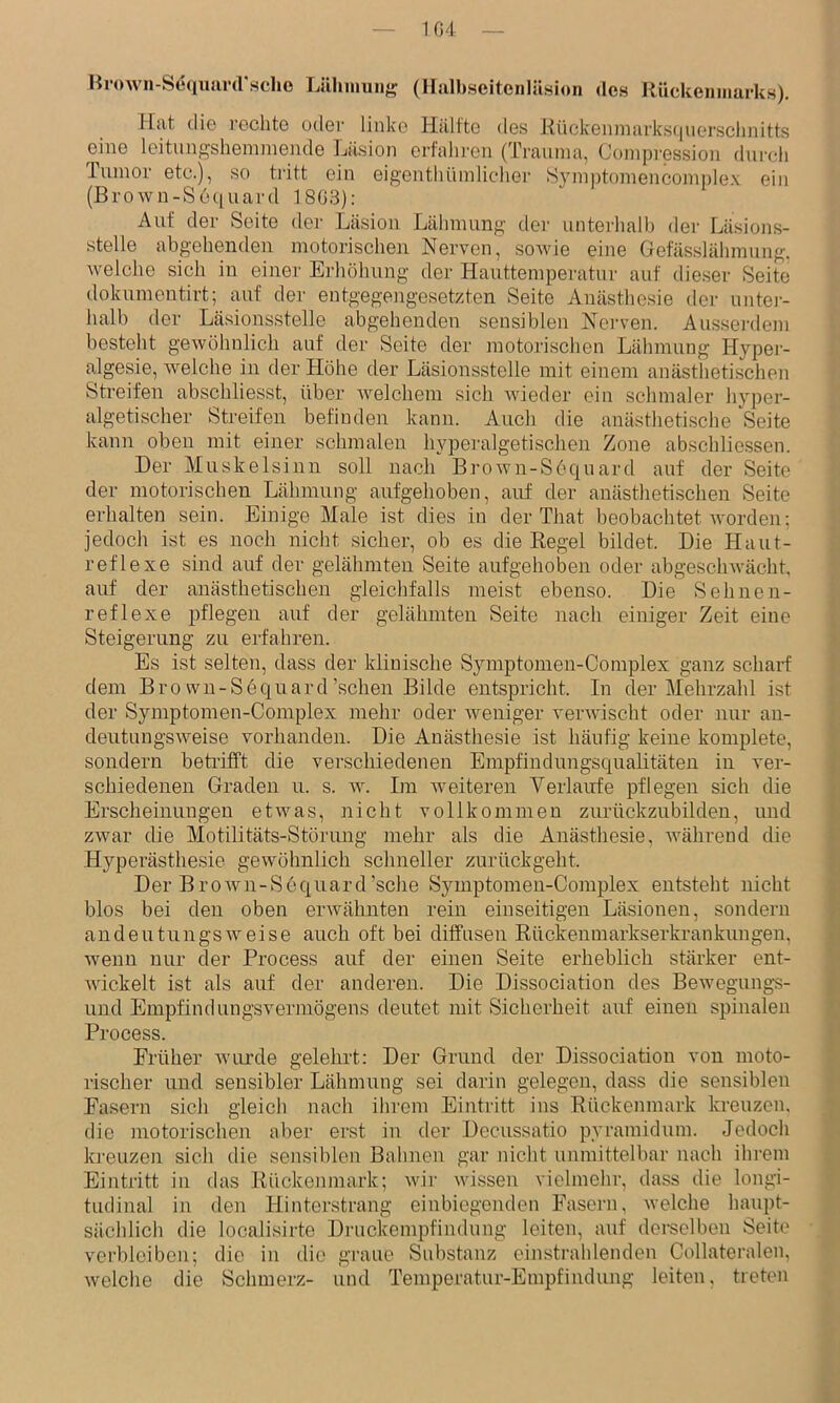 Hrown-Se<iiiiU'(rscho Lähmuiiii? (Halbseitenläsion des Rückenmarks). Mat die rechte oder linke Hälfte des Kiickenmarksquersclinitts e^ine leitung’shenimende Lä.sion erfalu'en (Trauma, Compression dureli lumor etc.), so tritt ein eigenthümlicher Symptomencomplex ein (Brown-Sequard 1803): Auf der Seite der Läsion Lähmung der unterhall) der Läsions- stelle abgehenden motorischen Nerven, sowie eine Gefässlähmung. welche sich in einer Ei'höhung der Hauttemperatur auf dieser Seite dokumentirt; auf der entgegengesetzten Seite Anästhesie der untei- halb der Läsionsstelle abgehenden sensiblen Nei’ven. Ausserdem besteht gewöhnlich auf der Seite der motorischen Lähmung Hypei- algesie, welche in der Höhe der Läsionsstclle mit einem anästhetischen Streifen abschliesst, über welchem sich wieder ein schmaler hyper- algetischer Streifen befinden kann. Auch die anästhetische Seite kann oben mit einer schmalen hyperalgetischen Zone abschliessen. Der Muskelsinn soll nach Brown-Söquard aut der Seite der motorischen Lähmung aufgehoben, auf der anästhetischen Seite erhalten sein. Einige Male ist dies in der That beobachtet worden; jedoch ist es noch nicht sicher, ob es die Regel bildet. Die Haut- reflexe sind auf der gelähmten Seite aufgehoben oder abgeschwächt, auf der anästhetischen gleichfalls meist ebenso. Die Sehnen- reflexe )iflegen auf der gelähmten Seite nach einiger Zeit eine Steigerung zu erfahren. Es ist selten, dass der klinische Symptomen-Complex ganz scharf dem Bro wn-S6quard'sehen Bilde entspricht. In der Mehrzahl ist der Symptomen-Complex mehr oder weniger verwischt oder nur an- deutungsweise vorhanden. Die Anästhesie ist häufig keine komplete, sondern betrifft die verschiedenen Empfindungsqualitäten in ver- schiedenen Graden u. s. w. Im weiteren Verlaufe pflegen sich die Erscheinungen etwas, nicht vollkommen zurückzubilden, und zwar die Motilitäts-Störmig mehr als die Anästhesie, während die Hyperästhesie gewöhnlich schneller zurückgeht. Der BroAvn-Sequard’sche Symptomen-Complex entsteht nicht blos bei den oben erwähnten rein einseitigen Läsionen, sondern andeutungsweise auch oft bei diffusen Rückenmarkserkrankungen, wenn nur der Process auf der einen Seite erheblich stärker ent- Avickelt ist als auf der anderen. Die Dissociation des BeAvegungs- und Empfindungsvermögens deutet mit Sicherheit auf einen spinalen Process. Erüher Aviu’de gelehrt: Der Grund der Dissociation von moto- rischer und sensibler Lähmung sei darin gelegen, dass die sensiblen Fasern sich gleich nach ihrem Eintritt ins Rückenmark kreuzen, die motorischen aber erst in der Decussatio pyramidum. Jedoch kreuzen sich die sensiblen Bahnen gar nicht unmittelbar nach ihi-em Eintritt in das Rückenmark; Avir Avissen vielmehr, dass die longi- tudinal in den Hinter.strang einbiegonden Fasern, Avelche haupt- sächlich die localisirte Druckempfindnng leiten, auf derselben Seite verbleiben; die in die graue Substanz einstrahlenden Collateralen, Avelche die Schmerz- und Temperatur-Empfindung leiten, treten