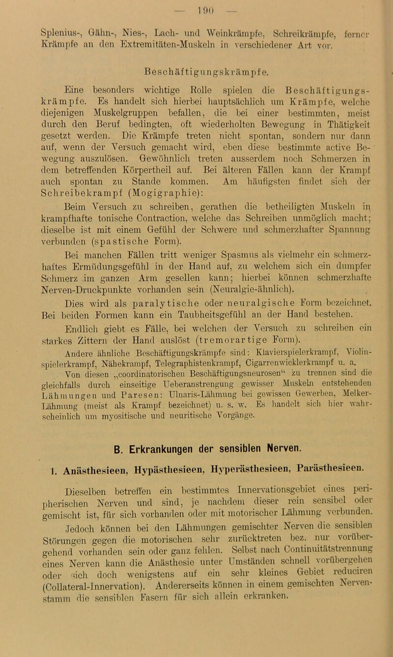 lOO Splenius-, Gähn-, Nies-, Lach- und Weinkrärnpfe, Schreikränipfe, ferner Krämpfe an den Extreraitäten-Muskeln in verschiedener Aii vor. Beschäf tigu ngski'ämpf e. Eine besonders wichtige Rolle spielen die Beschäftigungs- krämpfc. Es handelt sich hierbei hauptsächlich um Krämpfe, welche diejenigen Muskelgruppen befallen, die bei einer bestimmten, meist durch den Beruf bedingten, oft wiederholten Bewegung in Thätigkeit gesetzt werden. Die Krämpfe treten nicht spontan, sondern nur dann auf, wenn der Versuch gemacht wird, eben diese bestimmte active Be- wegung auszulösen. Gewöhnlich treten ausserdem noch Schmerzen in dem betreffenden Körpertheil auf. Bei älteren Fällen kann der Krampf auch sj)ontan zu Stande kommen. Am häufigsten findet sich der Schreibekrampf (Mogigraphie): Beim Versuch zu schreiben, gerathen die betheiligten Muskeln in krampfhafte tonische Contraction, welche das Schreiben unmöglich macht; dieselbe ist mit einem Gefühl der Schwere und schmerzhafter Siiannung verbunden (spastische Form). Bei manchen Fällen tritt weniger Spasmus als vielmehr ein schmerz- haftes Ermüdungsgefühl in der Hand auf, zu welchem sich ein dumpfer Schmerz im ganzen Arm gesellen kann; hierbei können schmerzhafte Nerven-Druckpunkte vorhanden sein (Neuralgie-ähnlich). Dies wird als paralytische oder neuralgische Form bezeichnet. Bei beiden Formen kann ein Taublieitsgefühl an der Hand bestehen. Endlich giebt es Fälle, bei welchen der Versuch zu schreilien ein starkes Zittern der Hand auslöst (tremorartige Form). Andere ähnliche Beschäftigungskrämpfe sind: Klavierspielerkranipf, Violin- spielerkrainpf, Nähekrampf, Telegraphistenkrampf, Cigarrenwicklerkrampf n. a. Von diesen „coordinatorischen Beschäftigungsneurosen“ zu trennen sind die gleichfalls durch einseitige Ueberanstrengung gewisser MnskeLn entstehenden Ijähmungen und Paresen: Ulnaris-Lähmuug hei gewissen Gewerben, Melker- Lähmung (meist als Krampf bezeichnet) u. s. w. Es handelt sich hier wahr- scheinlich um myositische und neuritische Vorgänge. B. Erkrankungen der sensiblen Nerven. 1. Anästhesieen, Hypästhesieen, Hyperästliesieen, Parästhesieeii. Dieselben betreffen ein bestimmtes Innervationsgebiet eines peri- pherischen Nerven und sind, je nachdem dieser rein sensibel oder gemischt ist, füi' sich vorhanden odei' mit motorischer Lähmung verbunden. Jedoch können bei den Lähmungen gemischter Nerven die sensiblen Störungen gegen die motorischen sehr zurücktreten bez. mir vorüber- gehend vorhanden sein oder ganz fehlen. Selbst nach Continuitätstrennung eines Nerven kann die Anästhesie untei' Umständen schnell ^orübelgehen oder sich doch wenigstens auf ein sehr kleines Gebiet reduciren (Collateral-lnnervation). Andererseits können in einem gemischten Nerven- stamm die sensiblen Fasern für sich allein erkranken.