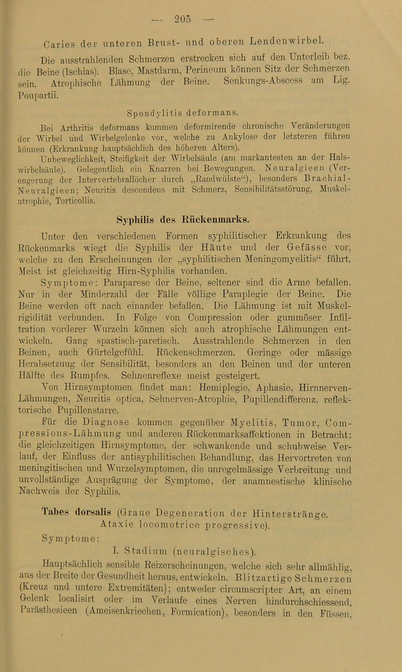 Caries der unteren Brust- und oberen Lendenwirbel. Die ausstrahlenden Scliinerzen erstrecken sicli auf den Unterleib bez. die Beine (Ischias). Blase, Mastdarin, Perineum können Sitz der Schmerzen sein. Atrophische Tiähmung der Beine. Senkungs-Abscoss am Lig. Poupartii. Spondylitis deformans. Bei Arthritis deformans kommen deformirende chronische Veränderungen der Wirbel und Wirbelgelenke vor, welche zu Ankylose der letzteren führen können (Erkrankung hauptsächlich des Imhereu Alters). Unbeweglichkeit, Steifigkeit der Wirbelsäule (am markantesten an der Hals- wirbelsänle). Gelegentlich ein Knarren hei Bewegiuigen. Neuralgieen (Ver- engerung der Inter vertebrallöcher durch „Randwülste“), besonders Brachial- Neuralgieen; Neuritis descendens mit Schmerz, Sensibilitätsstörung, Muskel- atrophie, Torticollis. Syphilis des Rückenmarks. Unter den verschiedenen Formen syphilitischer Erkrankung des Rückenmarks wiegt die Syphilis der Häute und der Gefässe vor, welche zu den Erscheinungen der „syphilitischen Meningorayehtis“ führt. .Meist ist gleichzeitig Hirn-Syphilis vorhanden. Symptome; Paraparese der Beine, seltener sind die Arme befallen. Nur in der Minderzahl der Fälle völlige Paraidegie der Beine. Die Beine werden oft nach einander befallen. Die Lähmung ist mit Muskel- rigidität verbunden. In Folge von Compression oder gummöser Infil- tration vorderer Wurzeln können sich auch atrophische Lähmungen ent- wickeln. Gang spastisch-paretisch. Ausstrahlende Schmerzen in den Beinen, auch Gürtelgefühl. Rückenschmerzen. Geringe oder mässige Herabsetzung der Sensibilität, besonders an den Beinen und der unteren Hälfte des Rumpfes. Sehnenreflexe meist gesteigert. Von Hirnsymptomen findet man: Hemiplegie, Aphasie, Hirnnerven- Lähmungen, Neuritis optica, Sehnerven-Ati-ophie, Pupillendifferenz, reflek- toiäsche Pupillenstarre. Für die Diagnose kommen gegenüber Myelitis, Tumor, Com- pressions-Lähmung und anderen Rückenmarksaffektionen in Betracht: die gleichzeitigen Hirnsymptome, der schwankende und schubweise Ver- lauf, der Einfluss der antisj^philitischen Behandlung, das Hervortreten von raeningitischen und Wurzelsymptomen, die unregelmässige Verbreitung und unvollständige Ausprägung der Symptome, der anamnestisclie klinische Nachweis der Syphilis. Tabe.s dor.salis (Graue Degeneration der Hinterstränge. Ataxie locomotrice progressive). Symptome: I. Stadium (neuralgisches). Hauptsächlich sensible Reizerscheiuungen, welche sich sehr allmäh lig, avis der Breite der Gesundheit heraus, entwickeln. Blitzartige Schmerzen (Kreuz und untere Extremitäten); entweder circumscripter Art, an einem Gelenk localisirt oder im Verlaufe eines Nerven hindurchschiessend. Parästliesieen (Ameisenkriechen, Formication), besonders in den Füssen,