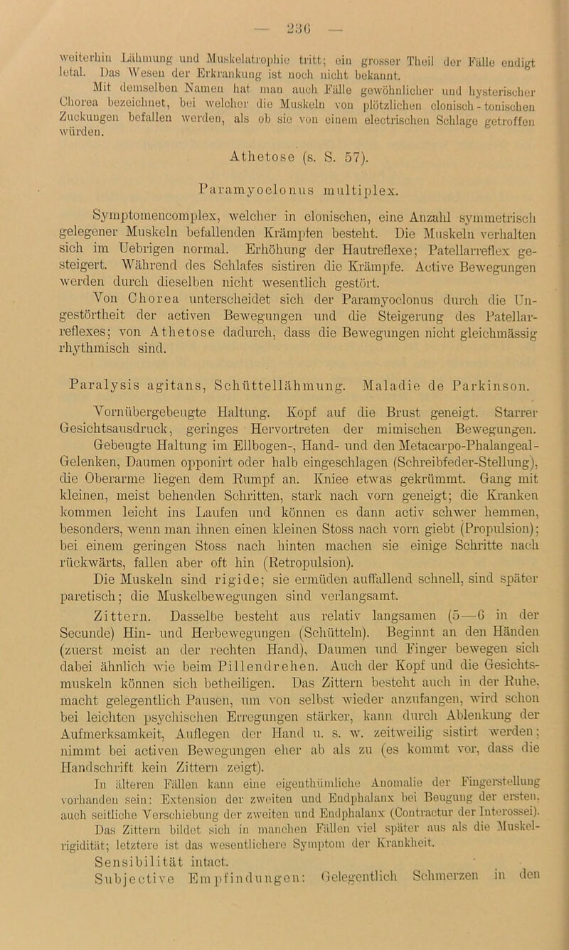 wüitürhiii Liihnuing und Muskolatropliiu tritt; oiii grosser Theil der Fälle endigt letal. Das Wesen der Erki’ankung ist noch nicht bekannt. Mit demselben Namen liat man auch Fälle gewöhnlicher und hysterischer Uiorea bezeichnet, bei welchei' die Muskeln von plötzlichen clonisch - toni.schen Zuckungen befallen worden, als ob sie von einem electrischen Schlage getroffen würden. Athetose (s. S. 57). Paramyoclonus multiplex. Symptomencomplex, welcher in clonischen, eine Anzahl symmetrisch gelegener Muskeln befallenden Krampten besteht. Die Muskeln verhalten sich im Uebrigen normal. Erhöhung der Hautreflexe; Patellarreflex ge- steigert. Während des Schlafes sistiren die Krämpfe. Active Bewegungen werden durch dieselben nicht wesentlich gestört. Von Chorea unterscheidet sich der Paramyoclonus durch die Un- gestörtheit der activen Bewegungen und die Steigerung des Patellar- reflexes; von Athetose dadurch, dass die Bewegungen nicht gleichinässig rhythmisch sind. Paralysis agitans, Schüttellähmung. Maladie de Parkinson. Vornübergebeugte Haltung. Kopf auf die Brust geneigt. Starrer Gesichtsausdruck, geringes Hervortreten der mimischen Bewegungen. Gebeugte Haltung im Ellbogen-, Hand- und den Metacarpo-Phalangeal- Gelenken, Daumen opponirt oder halb eingeschlagen (Schreibfecler-Stellung), die Oberarme liegen dem Eumpf an. Kniee etwas gekrümmt. Gang mit kleinen, meist behenden Schritten, stark nach vorn geneigt; die Kranken kommen leicht ins Laufen und können es dann activ schwer hemmen, besonders, wenn man ihnen einen kleinen Stoss nach vorn giebt (Propulsion); bei einem geringen Stoss nach hinten machen sie einige Schi’itte nach rückwärts, fallen aber oft hin (Retropulsion). Die Muskeln sind rigide; sie ermüden auflallend schnell, sind später paretisch; die Muskelbewegungen sind verlangsamt. Zittern. Dasselbe besteht aus relativ langsamen (5—G in der Secunde) Hin- und Herbewegungen (Schütteln). Beginnt an den Händen (zuerst meist an der rechten Hand), Daumen und Einger bewegen sich dabei älmlich wie beim Pillendrehen. Auch der Kopf und die Gesichts- muskeln können sich betlieiligen. Das Zittern besteht auch in der Ruhe, macht gelegentlich Pausen, um von selbst wieder anzufangen, wird schon bei leichten psychischei\ Erregungen stärker, kann durch Ablenkung der Aufmerksamkeit, Auflegen der Hand u. s. w. zeitweilig sistirt werden; nimmt bei activen Bewegungen eher ab als zu (es kommt vor, dass die Handschrift kein Zittern zeigt). In älteren Fällen kann eine eigenthümüche Anomalie der Fiugei’stelluug vorhanden sein: Extension der zweiten und Eudphalanx bei Beugung der ernten, auch seitliche Verschiebung der zweiten und Enilphalanx (Coutractur der Interossei). Das Zittern bildet .sich in manchen Fällen viel später aus als die iMuskel- rigidität; letztere ist das wesentlichere Symi)tom der Krankheit. Sensibilität intact. Subjective Ein i)Findungon: Gelegentlich Schmerzen in den