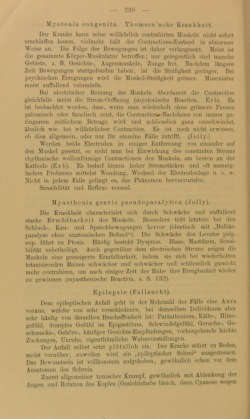 23« Myotonia congenita. T li o nison ’ sehe Krankheit. Der Kranke kann seine willküiiicli contraliirten Muskeln niclit sofort erschlaffen lassen, vielmehr hält der Continctions-Zustand in abnormer Weise an. Die Folge der Bewegungen ist daher verlangsamt. Meist ist die gesammte Körper-Muskulatur betroffen; nur gelegentlich sind manche Gebiete, z. B. Gesichts-, Augenmuskeln, Zunge frei. Nachdem längere Zeit Bewegungen stattgefunden haben, ist die Steifigkeit geringer. Bei psychischen Erregungen wird die Muskel-Steifigkeit grösser. Musculatui- meist auffallend voluminös. Bei electrischer Reizung der Muskeln überdauert die Contraction gleichfalls meist die Strom-Oeffnung (myotonische Reaction. Erb). Es ist beobachtet worden, dass, wenn man wiederholt ohne grössere Pausen galvanisch oder faradisch reizt, die Contractionß-Nachdauer von immer ge- ringerem zeitlichem Betrage wird und schliesslich ganz verschwindet, ähnlich wie bei willkürlicher Contraction. Es ist noch nicht erwiesen, ob dies allgemein, oder nur für einzelne Fälle zutrifft. (Jolly.) Werden beide Electroden in einiger Entfernung von einander auf den Muskel gesetzt, so sieht man bei Einwirkung des constanten Stroms rhythmische wellenförmige Contractionen des Muskels, am besten an der Kathode (Erb). Es bedarf hierzu hoher Stromstärken und oft mannig- fachen Probirens mittelst Wendung, Wechsel der Electrodenlage u. s. w. Nicht in jedem Falle gelingt es, das Phänomen hervorzurufen. Sensibilität und Reflexe normal. Myasthenia gravis pseudoparalytica (Jolly). Die Kranldieit characterisirt sich durch Schwäche und auffallend starke Ermüdbarkeit der Muskeln. Besonders tritt letztere bei den Schluck-, Kau- und Sprechbewegungen hervor (identisch mit „Bulbär- paralyse ohne anatomischen Befund“). Die Schwäche des Levator palp. sup. führt zu Ptosis. Häufig besteht Dyspnoe. Blase, Mastdarm, Sensi- bilität unbetheiligt. Auch gegenüber dem electrischen Strome zeigen die Muskeln eine gesteigerte Ermüdbai’keit, indem sie sich hei wiederholten tetanisirenden Reizen schwächer und schwächer und schliesslich garnicht melu’ contrahiren, um nach einiger Zeit der Ruhe ihre Erregbai'keit wieder zu gewinnen (myasthenische Reaction, s. S. 132). Epilepsie (Fallsucht). Dem epileptischen Anfall geht in der Mehrzahl der Fälle eine Aura voraus, w'elche von sehr verschiedener, bei demselben Individuum aber sehr häufig von derselben Beschaffenheit ist; Parästhesieen, Kälte-, Hitze- gefühl, dumpfes Gefühl im Epigastrium, Schwindelgefühl, Geruchs-,^ Ge- schmacks-, Gehörs-, häufiger Gesichts-Empfindungen, vorhergehende leichte Zuckungen, Unruhe, eigenthümliche Wahnvorstellungen. Der Anfall selbst setzt plötzlich ein. Der Kranke stürzt zu Boden, meist vornüber; zuweilen wird ein „e])ileptischer Schrei“ ausgestossen. Das Bewusstsein ist vollkommen aufgehoben, gewöhnlich schon vor dem Ausstossen des Schreis. Zuerst allgemeiner tonischer Krampf, gewöhnlich mit Ablenkung dei Augen und Rotation des Kopfes (Gesichtsfarbe bleich, dann Cyanose wegen