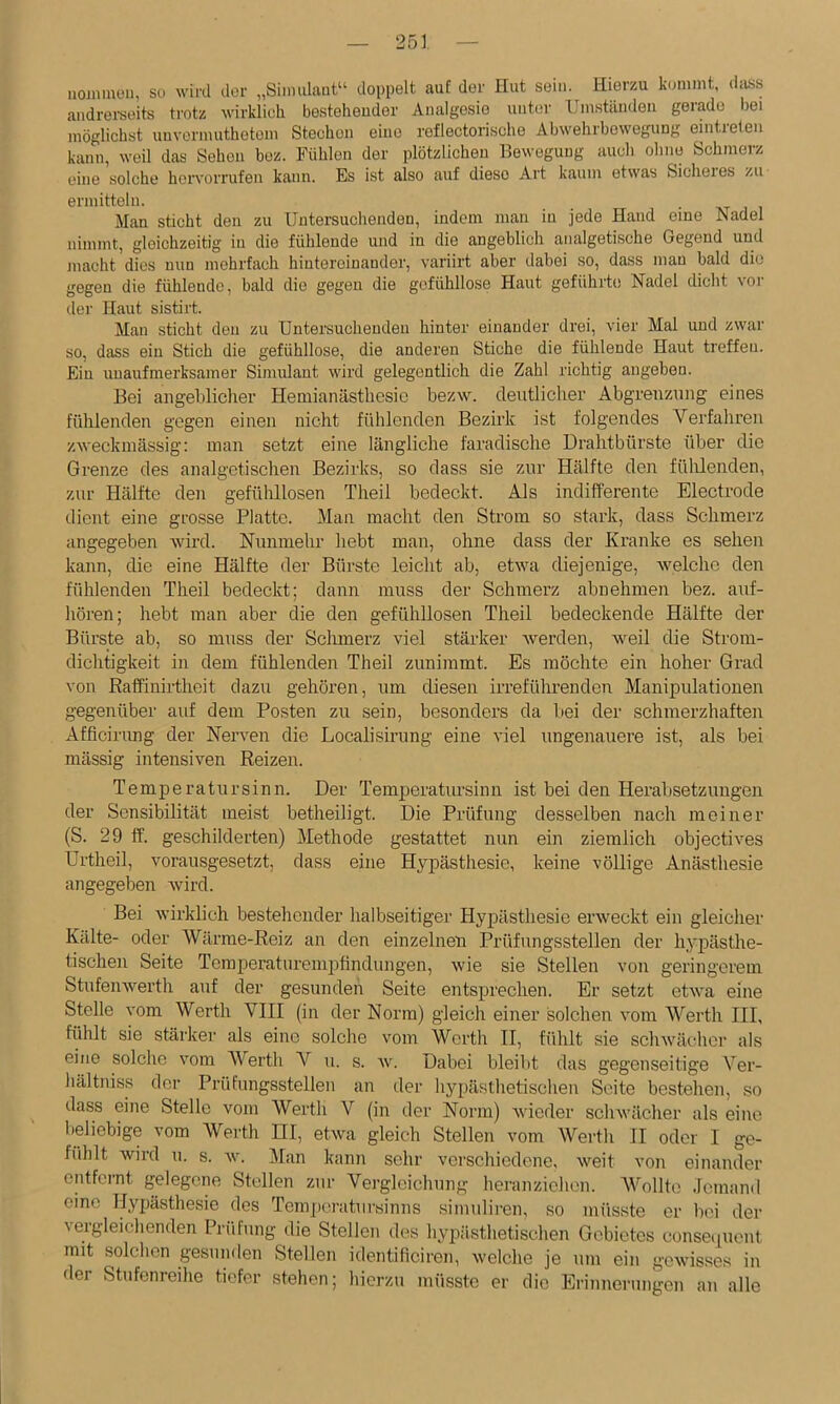 uoiiimon, Sü wird der „Sinmlaut“ doppelt auf der Hut sein. Hierzu kommt, dass andrei-süits trotz wirklich besteheuder Analgesie unter Umständen gerade bei möglichst unvermuthetom Stechen eine reflectorische Abwehrbeweguug eintieten kann, weil das Sehen bez. Fühlen der plötzlichen Bewegung auch ohne Schmerz eine solche hervorrufen kann. Es ist also auf diese Art kaum etwas Sicheres zu ermitteln. Man sticht den zu Untersuchenden, indem man in jede Hand eine Nadel nimmt, gleichzeitig iu die fühlende und in die angeblich analgetische Gegend und macht dies nun mehrfach hintereinander, variirt aber dabei so, dass man bald die gegen die fühlende, bald die gegen die gefühllose Haut geführte Nadel dicht vor der Haut sistirt. Man sticht den zu Untersuchenden hinter einander drei, vier Mal und zwar so, dass ein Stich die gefühllose, die anderen Stiche die fühlende Haut treffeu. Ein unaufmerksamer Simulant wird gelegentlich die Zahl richtig angehen. Bei angeblicher Hemianästhesic bezw. deutlicher Abgrenzung eines fühlenden gegen einen nicht fühlenden Bezirk ist folgendes Verfahren zweckmässig; man setzt eine längliche faradische Drahtbürste über die Grenze des analgetischen Bezirks, so dass sie zur Hälfte den fülüenden, zur Hälfte den gefühllosen Theil bedeckt. Als indifferente Electrode dient eine grosse Platte. Man macht den Strom so stark, dass Schmerz angegeben wird. Nunmehr hebt man, ohne dass der Kranke es sehen kann, die eine Hälfte der Bürste leicht ab, etwa diejenige, welche den fühlenden Theil bedeckt; dann muss der Schmerz abnehmen bez. auf- hören; hebt man aber die den gefühllosen Theil bedeckende Hälfte der Bürste ab, so muss der Schmerz viel stärker werden, weil die Strom- dichtigkeit in dem fühlenden Theil zunimmt. Es möchte ein hoher Grad von Baffinirtheit dazu gehören, um diesen irreführenden Manipulationen gegenüber auf dem Posten zu sein, besonders da bei der sehmei’zhaften Afficinmg der Nerven die Localisirung eine viel ungenauere ist, als bei massig intensiven Reizen. Temperatursinn. Der Temperatursinn ist bei den Herabsetzungen der Sensibilität meist betheiligt. Die Prüfung desselben nach meiner (S. 29 ff. geschilderten) Methode gestattet nun ein ziemlich objectives Urtheil, vorausgesetzt, dass eine Hypästhesie, keine völlige Anästhesie angegeben wird. Bei wirklich bestehender halbseitiger Hypästhesie erweckt ein gleicher Kälte- oder Wärme-Reiz an den einzelnen Prüfungsstellen der hypästhe- tischen Seite Temperaturemj^findungen, wie sie Stellen von geringerem Stufenwerth auf der gesunden Seite entsprechen. Er setzt etwa eine Stelle vom Werth VIII (in der Norm) gleich einer solchen vom AVerth III, fühlt sie stärkei’ als eine solche vom Worth II, fühlt sie schwächer als eine solche vom AVerth A^ u. s. w. Dabei bleibt das gegenseitige Ver- hältniss der Prüfungsstellen an der hypästhetischen Seite bestehen, so dass eine Stelle vom AVerth Y (in der Norm) wieder schwächer als eine beliebige vom AVerth HI, etwa gleich Stellen vom AVerth II oder I ge- fühlt wird u. s. w. Alan kann sehr verschiedene, weit von einander entfernt gelegene Stellen zur Vergleichung heranzichen. AVollte .Icmand eine Hj^jästhesie des Temj)eratursinns simuliren, so müsste er bei der ^ergleichenden Pn’ifung die Stellen des hypästhetischen Gebietes conseijuent mit solchen gesunden Stellen identificiren, welche je um ein gewisses in der Stufenreihe tiefer stehen; hierzu müsste er die Erinnernngen an alle