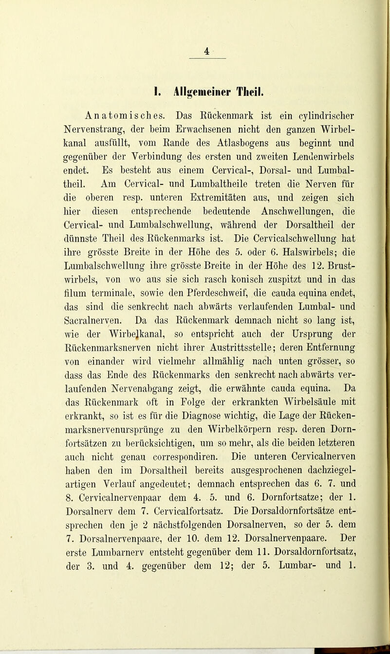 1. Allgemeiner Tlieil. Anatomisches. Das Rückenmark ist ein cy lindrischer Nervenstrang, der heim Erwachsenen nicht den ganzen Wirbel- kanal ausfüllt, vom Rande des Atlasbogens aus beginnt und gegenüber der Verbindung des ersten und zweiten Lendenwirbels endet. Es besteht aus einem Cervical-, Dorsal- und Lumbal- tbeil. Am Cervical- und Lumbaltheile treten die Nerven für die oberen resp. unteren Extremitäten aus, und zeigen sich hier diesen entsprechende bedeutende Anschwellungen, die Cervical- und Lumbalschwellung, während der Dorsaltheil der dünnste Theil des Rückenmarks ist. Die Cervicalschwellung hat ihre grösste Breite in der Höhe des 5. oder 6. Halswirbels; die Lumbalschwellung ihre grösste Breite in der Höhe des 12. Brust- wirbels, von wo aus sie sich rasch konisch zuspitzt und in das iilum terminale, sowie den Pferdeschweif, die cauda equina endet, das sind die senkrecht nach abwärts verlaufenden Lumbal- und Sacralnerven. Da das Rückenmark demnach nicht so lang ist, wie der Wirbelkanal, so entspricht auch der Ursprung der Rückenmarksnerven nicht ihrer Austrittsstelle; deren Entfernung von einander wird vielmehr allmählig nach unten grösser, so dass das Ende des Rückenmarks den senkrecht nach abwärts ver- laufenden Nervenabgang zeigt, die erwähnte cauda equina. Da das Rückenmark oft in Folge der erkrankten Wirbelsäule mit erkrankt, so ist es für die Diagnose wichtig, die Lage der Rücken- marksnervenursprünge zu den Wirbelkörpern resp. deren Dorn- fortsätzen zu berücksichtigen, um so mehr, als die beiden letzteren auch nicht genau correspondiren. Die unteren Cervicalnerven haben den im Dorsaltheil bereits ausgesprochenen dachziegel- artigen Verlauf angedeutet; demnach entsprechen das 6. 7. und 8. Cervicalnervenpaar dem 4. 5. und 6. Dornfortsatze; der 1. Dorsalnerv dem 7. Cervicalfortsatz. Die Dorsaldornfortsätze ent- sprechen den je 2 nächstfolgenden Dorsalnerven, so der 5. dem 7. Dorsalnervenpaare, der 10. dem 12. Dorsalnervenpaare. Der erste Lumbarnerv entsteht gegenüber dem 11. Dorsaldornfortsatz, der 3. und 4. gegenüber dem 12; der 5. Lumbar- und 1.