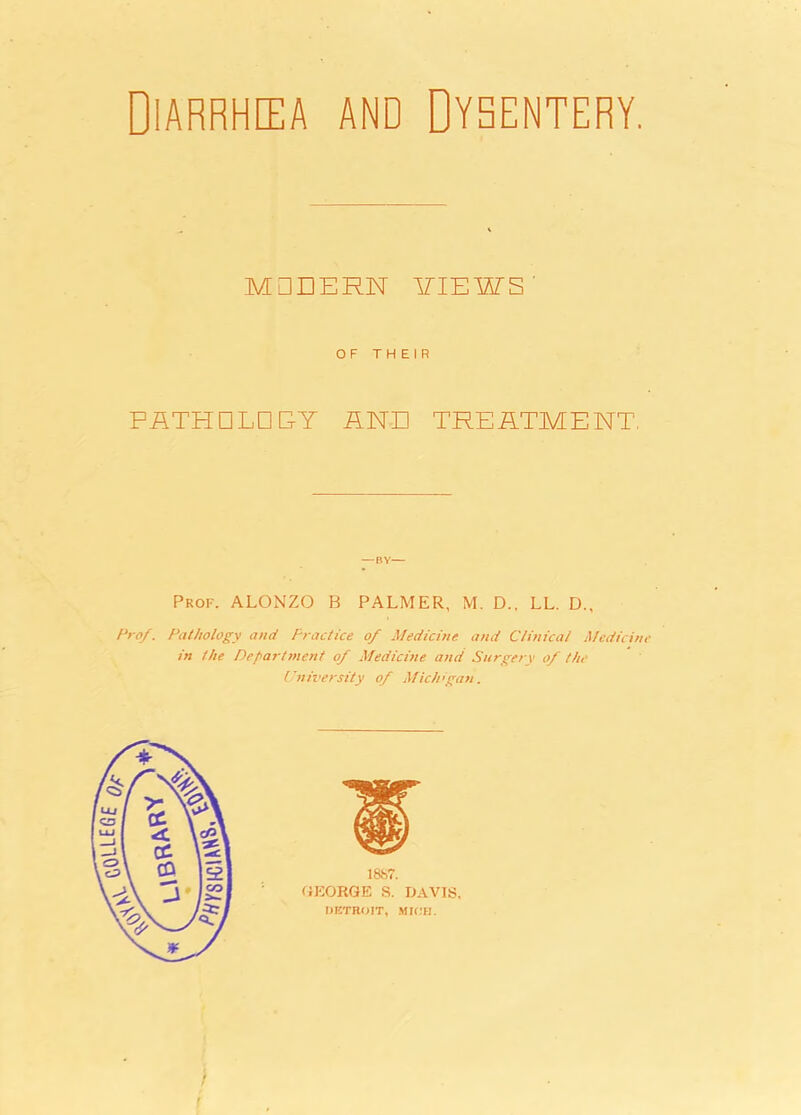 Diarrhea and Dysentery. MODERN VIEWS' OF THEIR PflTHDLD EY AND TREATMENT, Prof. ALONZO B PALMER, M. D., LL. D., Pro/. Pathology and Practice 0/ Medicine and Clinical Medicine in the Department 0/ Medicine and Surgery of the University of Michigan.