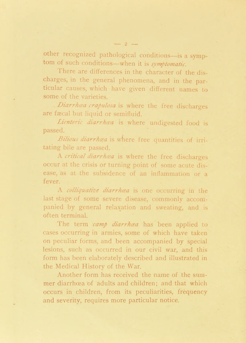 other recognized pathological conditions—is a symp- tom of such conditions—when it is symptomatic. There are differences in the character of the dis- charges, in the general phenomena, and in the par- ticular causes, which have given different names to some of the varieties. Diarrhoea crapulosa is where the free discharges are faecal but liquid or semifluid. Lienteric diarrhoea is where undigested food is passed. Bilious diarrhoea is wtiere free quantities of irri- tating bile are passed. A critical diarrhoea is where the free discharges occur at the crisis or turning point of some acute dis- ease, as at the subsidence of an inflammation or a fever. A colliquative diarrhoea is one occurring in the last stage of some severe disease, commonly accom- panied by general relaxation and sweating, and is often terminal. The term camp diarrhoea has been applied to cases occurring in armies, some of which have taken on peculiar forms, and been accompanied by special lesions, such as occurred in our civil war, and this form has been elaborately described and illustrated in the Medical History of the War. Another form has received the name of the sum- mer diarrhcea of adults and children; and that which occurs in children, from its peculiarities, frequency and severity, requires more particular notice.