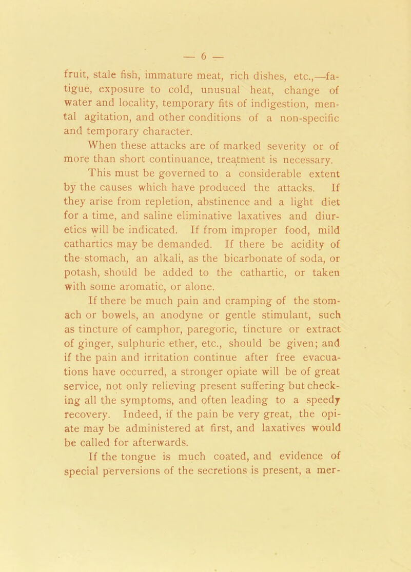 fruit, stale fish, immature meat, rich dishes, etc.,—fa- tigue, exposure to cold, unusual heat, change of water and locality, temporary fits of indigestion, men- tal agitation, and other conditions of a non-specific and temporary character. When these attacks are of marked severity or of more than short continuance, treatment is necessary. This must be governed to a considerable extent by the causes which have produced the attacks. If they arise from repletion, abstinence and a light diet for a time, and saline eliminative laxatives and diur- etics will be indicated. If from improper food, mild cathartics may be demanded. If there be acidity of the stomach, an alkali, as the bicarbonate of soda, or potash, should be added to the cathartic, or taken with some aromatic, or alone. If there be much pain and cramping of the stom- ach or bowels, an anodyne or gentle stimulant, such as tincture of camphor, paregoric, tincture or extract of ginger, sulphuric ether, etc., should be given; and if the pain and irritation continue after free evacua- tions have occurred, a stronger opiate will be of great service, not only relieving present suffering but check- ing all the symptoms, and often leading to a speedy recovery. Indeed, if the pain be very great, the opi- ate may be administered at first, and laxatives would be called for afterwards. If the tongue is much coated, and evidence of special perversions of the secretions is present, a mer-