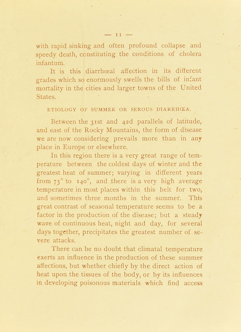 with rapid sinking and often profound collapse and speedy death, constituting the conditions of cholera infantum. It is this diarrhoeal affection in its different grades which so enormously swells the bills of inrant mortality in the cities and larger towns of the United States. ETIOLOGY Or SUMMER OR SEROUS D1ARRHCEA. Between the 31st and 426 parallels of latitude, and east of the Rocky Mountains, the form of disease we are now considering prevails more than in any place in Europe or elsewhere. In this region there is a very great range of tem- perature between the coldest days of winter and the greatest heat of summer; varying in different years from 750 to 140°, and .there is a very high average temperature in most places within this belt for two, and sometimes three months in the summer. This great contrast of seasonal temperature seems to be a factor in the production of the disease; but a steady wave of continuous heat, night and day, for several days together, precipitates the greatest number of se- vere attacks. There can be no doubt that climatal temperature exerts an influence in the production of these summer affections, but whether chiefly by the direct action of heat upon the tissues of the body, or by its influences in developing poisonous materials which find access