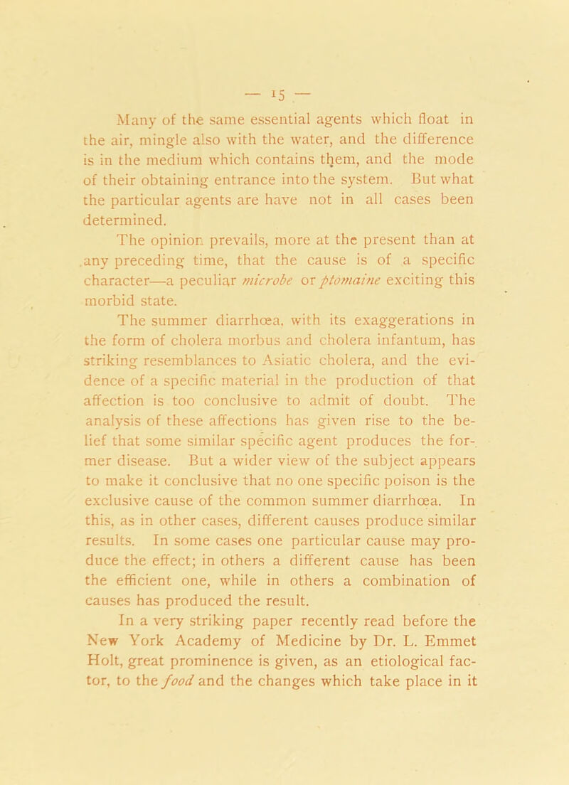 Many of the same essential agents which float in the air, mingle also with the water, and the difference is in the medium which contains them, and the mode of their obtaining entrance into the system. But what the particular agents are have not in all cases been determined. The opinion prevails, more at the present than at .any preceding time, that the cause is of a specific character—a peculiar microbe or ptomaine exciting this morbid state. The summer diarrhoea, with its exaggerations in the form of cholera morbus and cholera infantum, has striking resemblances to Asiatic cholera, and the evi- dence of a specific material in the production of that affection is too conclusive to admit of doubt. The analysis of these affections has given rise to the be- lief that some similar specific agent produces the for- mer disease. But a wider view of the subject appears to make it conclusive that no one specific poison is the exclusive cause of the common summer diarrhoea. In this, as in other cases, different causes produce similar results. In some cases one particular cause may pro- duce the effect; in others a different cause has been the efficient one, while in others a combination of causes has produced the result. In a very striking paper recently read before the New York Academy of Medicine by Dr. L. Emmet Holt, great prominence is given, as an etiological fac- tor, to the food and the changes which take place in it