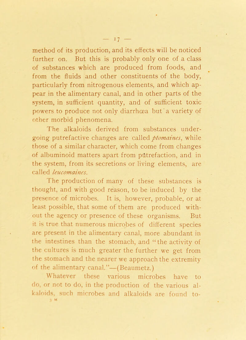 method of its production, and its effects will be noticed further on. But this is probably only one of a class of substances which are produced from foods, and from the fluids and other constituents of the body, particularly from nitrogenous elements, and which ap- pear in the alimentary canal, and in other parts of the system, in sufficient quantity, and of sufficient toxic powers to produce not only diarrhoea but a variety of other morbid phenomena. The alkaloids derived from substances under- going putrefactive changes are called ptomaines, while those of a similar character, which come from changes of albuminoid matters apart from putrefaction, and in the system, from its secretions or living elements, are called leucotnaines. The production of many of these substances is thought, and with good reason, to be induced by the presence of microbes. It is, however, probable, or at least possible, that some of them are produced with- out the agency or presence of these organisms. But it is true that numerous microbes of different species are present in the alimentary canal, more abundant in the intestines than the stomach, and “the activity of the cultures is much greater the further we get from the stomach and the nearer we approach the extremity of the alimentary canal.”—(Beaumetz.) Whatever these various microbes have to do, or not to do, in the production of the various al- kaloids, such microbes and alkaloids are found to-