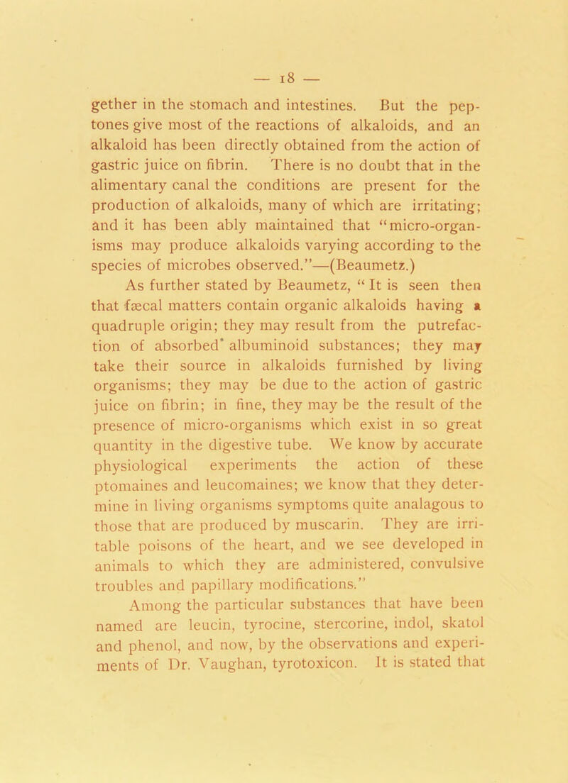 gether in the stomach and intestines. But the pep- tones give most of the reactions of alkaloids, and an alkaloid has been directly obtained from the action of gastric juice on fibrin. There is no doubt that in the alimentary canal the conditions are present for the production of alkaloids, many of which are irritating; and it has been ably maintained that “micro-organ- isms may produce alkaloids varying according to the species of microbes observed.”—(Beaumetz.) As further stated by Beaumetz, “ It is seen then that faecal matters contain organic alkaloids having a quadruple origin; they may result from the putrefac- tion of absorbed’ albuminoid substances; they may take their source in alkaloids furnished by living organisms; they may be due to the action of gastric juice on fibrin; in fine, they may be the result of the presence of micro-organisms which exist in so great quantity in the digestive tube. We know by accurate physiological experiments the action of these ptomaines and leucomaines; we know that they deter- mine in living organisms symptoms quite analagous to those that are produced by muscarin. They are irri- table poisons of the heart, and we see developed in animals to which they are administered, convulsive troubles and papillary modifications.” Among the particular substances that have been named are leucin, tyrocine, stercorine, indol, skatol and phenol, and now, by the observations and experi- ments of Dr. Vaughan, tyrotoxicon. It is stated that