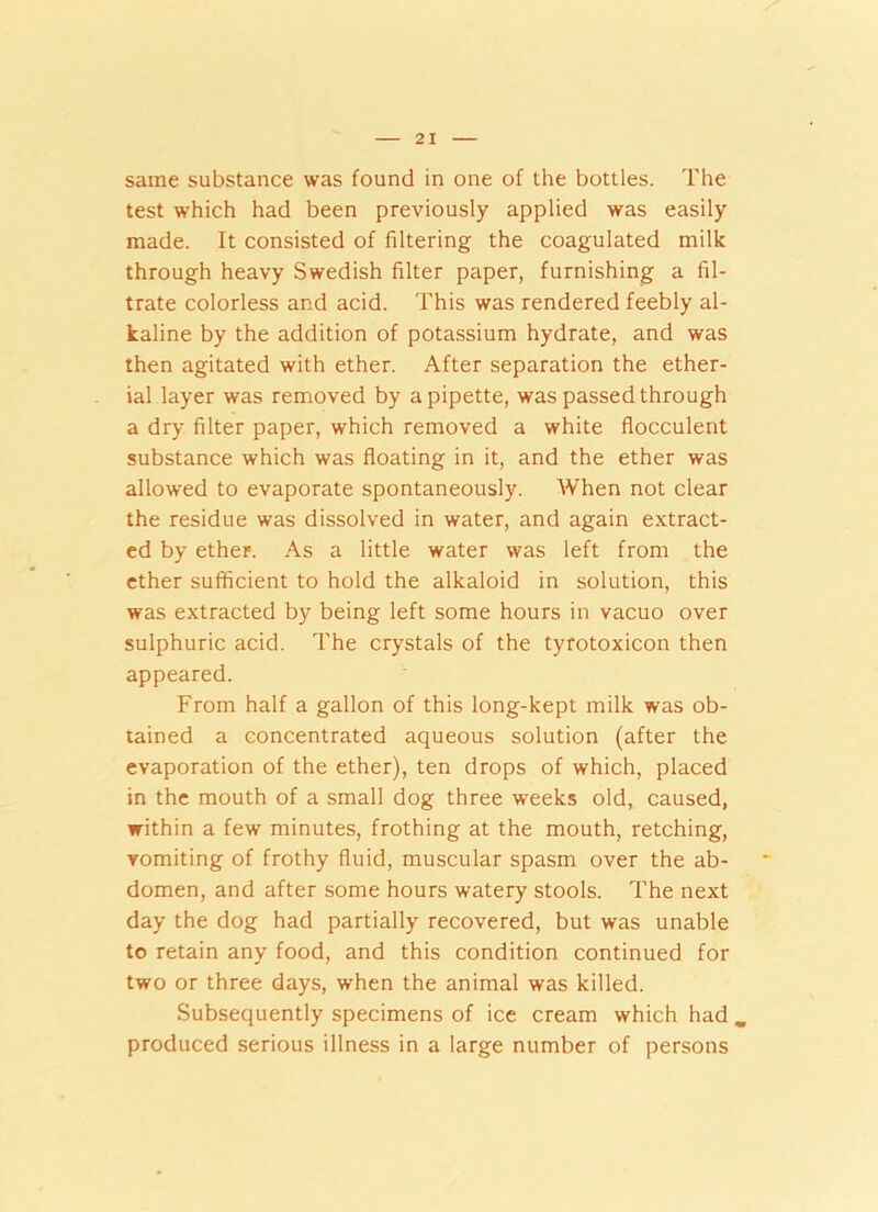 same substance was found in one of the bottles. The test which had been previously applied was easily made. It consisted of filtering the coagulated milk through heavy Swedish filter paper, furnishing a fil- trate colorless and acid. This was rendered feebly al- kaline by the addition of potassium hydrate, and was then agitated with ether. After separation the ether- ial layer was removed by a pipette, was passed through a dry filter paper, which removed a white flocculent substance which was floating in it, and the ether was allowed to evaporate spontaneously. When not clear the residue was dissolved in water, and again extract- ed by ether. As a little water was left from the ether sufficient to hold the alkaloid in solution, this was extracted by being left some hours in vacuo over sulphuric acid. The crystals of the tyrotoxicon then appeared. From half a gallon of this long-kept milk was ob- tained a concentrated aqueous solution (after the evaporation of the ether), ten drops of which, placed in the mouth of a small dog three weeks old, caused, within a few minutes, frothing at the mouth, retching, vomiting of frothy fluid, muscular spasm over the ab- domen, and after some hours watery stools. The next day the dog had partially recovered, but was unable to retain any food, and this condition continued for two or three days, when the animal was killed. Subsequently specimens of ice cream which had „ produced serious illness in a large number of persons