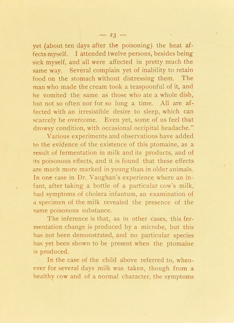 yet (about ten days after the poisoning) the heat af- fects myself. I attended twelve persons, besides being sick myself, and all were affected in pretty much the same way. Several complain yet of inability to retain food on the stomach without distressing them. The man who made the cream took a teaspoonful of it, and he vomited the same as those who ate a whole dish, but not so often nor for so long a time. All are af- fected with an irresistible desire to sleep, which can scarcely be overcome. Even yet, some of us feel that drowsy condition, with occasional occipital headache.” Various experiments and observations have added to the evidence of the existence of this ptomaine, as a result of fermentation in milk and its products, and of its poisonous effects, and it is found that these effects are much more marked in young than in older animals. In one case in Dr. Vaughan’s experience where an in- fant, after taking a bottle of a particular cow’s milk, had symptoms of cholera infantum, an examination of a specimen of the milk revealed the presence of the ^ame poisonous substance. The inference is that, as in other cases, this fer- mentation change is produced by a microbe, but this has not been demonstrated, and no particular species has yet been shown to be present when the ptomaine is produced. In the case of the child above referred to, when- ever for several days milk was taken, though from a healthy cow and of a normal character, the symptoms