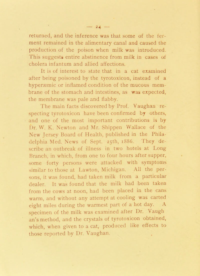 returned, and the inference was that some of the fer- ment remained in the alimentary canal and caused the production of the poison when milk was introduced. This suggests entire abstinence from milk in cases of cholera infantum and allied affections. It is of interest to state that in a cat examined after being poisoned by the tyrotoxicon, instead of a hyper£emic or inflamed condition of the mucous mem- brane of the stomach and intestines, as was expected, the membrane was pale and flabby. The main facts discovered by Prof. Vaughan re- specting tyrotoxicon have been confirmed by others, and one of the most important contributions is by Dr. W. K. Newton and Mr. Shippen Wallace of the New Jersey Board of Health, published in the Phila- delphia Med. News of Sept. 25th, 1886. They de- scribe an outbreak of illness in two hotels at Long Branch, in which, from one to four hours after supper, some forty persons were attacked with symptoms similar to those at Lawton, Michigan. All the per- sons, it was found, had taken milk from a particular dealer. It was found that the milk had been taken from the cows at noon, had been placed in the cans warm, and without any attempt at cooling was carted eight miles during the warmest part of a hot day. A specimen of the milk was examined after Dr. Vaugh an’s method, and the crystals of tyrotoxicon obtained, which, when given to a cat, produced like effects to those reported by Dr. Vaughan.