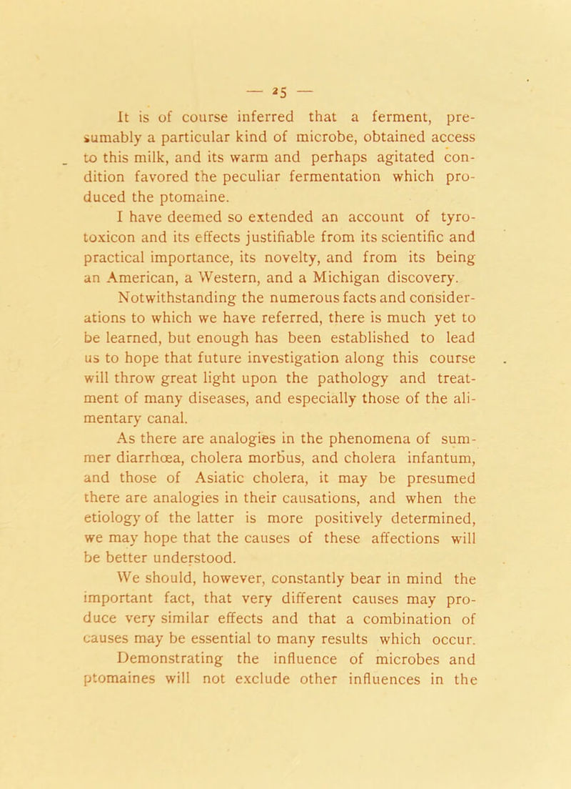 — 2 5 It is of course inferred that a ferment, pre- sumably a particular kind of microbe, obtained access to this milk, and its warm and perhaps agitated con- dition favored the peculiar fermentation which pro- duced the ptomaine. I have deemed so extended an account of tyro- toxicon and its effects justifiable from its scientific and practical importance, its novelty, and from its being an American, a Western, and a Michigan discovery. Notwithstanding the numerous facts and consider- ations to which we have referred, there is much yet to be learned, but enough has been established to lead us to hope that future investigation along this course will throw great light upon the pathology and treat- ment of many diseases, and especially those of the ali- mentary canal. As there are analogies in the phenomena of sum- mer diarrhoea, cholera morbus, and cholera infantum, and those of Asiatic cholera, it may be presumed there are analogies in their causations, and when the etiology of the latter is more positively determined, we may hope that the causes of these affections will be better understood. We should, however, constantly bear in mind the important fact, that very different causes may pro- duce very similar effects and that a combination of causes may be essential to many results which occur. Demonstrating the influence of microbes and ptomaines will not exclude other influences in the