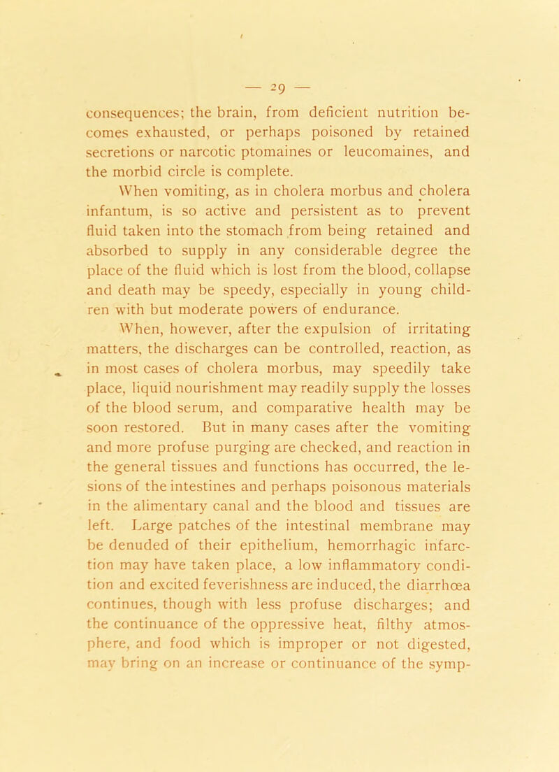 consequences; the brain, from deficient nutrition be- comes exhausted, or perhaps poisoned by retained secretions or narcotic ptomaines or leucomaines, and the morbid circle is complete. When vomiting, as in cholera morbus and cholera infantum, is so active and persistent as to prevent fluid taken into the stomach from being retained and absorbed to supply in any considerable degree the place of the fluid which is lost from the blood, collapse and death may be speedy, especially in young child- ren with but moderate powers of endurance. When, however, after the expulsion of irritating matters, the discharges can be controlled, reaction, as in most cases of cholera morbus, may speedily take place, liquid nourishment may readily supply the losses of the blood serum, and comparative health may be soon restored. But in many cases after the vomiting and more profuse purging are checked, and reaction in the general tissues and functions has occurred, the le- sions of the intestines and perhaps poisonous materials in the alimentary canal and the blood and tissues are left. Large patches of the intestinal membrane may be denuded of their epithelium, hemorrhagic infarc- tion may have taken place, a low inflammatory condi- tion and excited feverishness are induced, the diarrhoea continues, though with less profuse discharges; and the continuance of the oppressive heat, filthy atmos- phere, and food which is improper or not digested, may bring on an increase or continuance of the symp-