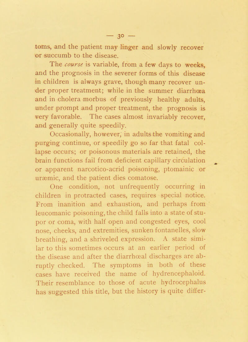 — 3° — toms, and the patient may linger and slowly recover or succumb to the disease. The course is variable, from a few days to weeks, and the prognosis in the severer forms of this disease in children is always grave, though many recover un- der proper treatment; while in the summer diarrhoea and in cholera morbus of previously healthy adults, under prompt and proper treatment, the prognosis is very favorable. The cases almost invariably recover, and generally quite speedily. Occasionally, however, in adults the vomiting and purging continue, or speedily go so far that fatal col- lapse occurs; or poisonous materials are retained, the brain functions fail from deficient capillary circulation or apparent narcotico-acrid poisoning, ptomainic or uraemic, and the patient dies comatose. One condition, not unfrequently occurring in children in protracted cases, requires special notice. From inanition and exhaustion, and perhaps from leucomanic poisoning, the child falls into a state of stu- por or coma, with half open and congested eyes, cool nose, cheeks, and extremities, sunken fontanelles, slow breathing, and a shriveled expression. A state simi- lar to this sometimes occurs at an earlier period of the disease and after the diarrhoeal discharges are ab- ruptly checked. The symptoms in both of these cases have received the name of hydrencephaloid. Their resemblance to those of acute hydrocephalus has suggested this title, but the history is quite differ-