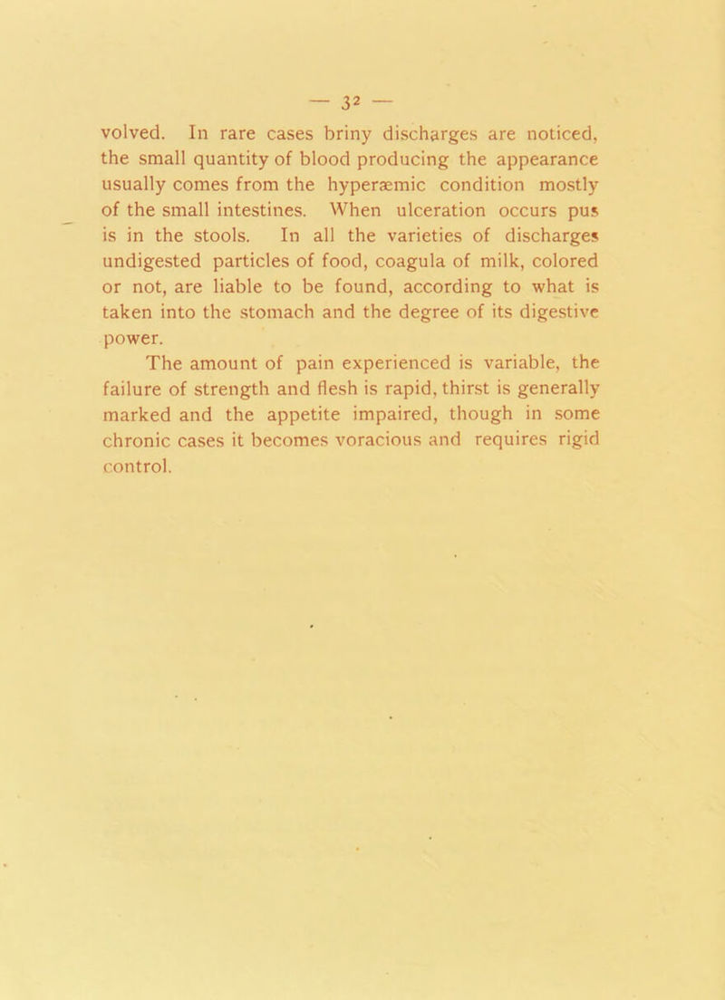 volved. In rare cases briny discharges are noticed, the small quantity of blood producing the appearance usually comes from the hyperaemic condition mostly of the small intestines. When ulceration occurs pus is in the stools. In all the varieties of discharges undigested particles of food, coagula of milk, colored or not, are liable to be found, according to what is taken into the stomach and the degree of its digestive power. The amount of pain experienced is variable, the failure of strength and flesh is rapid, thirst is generally marked and the appetite impaired, though in some chronic cases it becomes voracious and requires rigid control.