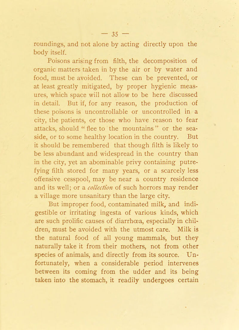 roundings, and not alone by acting directly upon the body itself. Poisons arising from filth, the decomposition of organic matters taken in by the air or by water and food, must be avoided. These can be prevented, or at least greatly mitigated, by proper hygienic meas- ures, which space will not allow to be here discussed in detail. But if, for any reason, the production of these poisons is uncontrollable or uncontrolled in a city, the patients, or those who have reason to fear attacks, should “ flee to the mountains ” or the sea- side, or to some healthy location in the country. But it should be remembered that though filth is likely to be less abundant and widespread in the country than in the city, yet an abominable privy containing putre- fying filth stored for many years, or a scarcely less offensive cesspool, may be near a country residence and its well; or a collection of such horrors may render a village more unsanitary than the large city. But improper food, contaminated milk, and indi- gestible or irritating ingesta of various kinds, which are such prolific causes of diarrhoea, especially in chil- dren, must be avoided with the utmost care. Milk is the natural food of all young mammals, but they naturally take it from their mothers, not from other species of animals, and directly from its source. Un- fortunately, when a considerable period intervenes between its coming from the udder and its being taken into the stomach, it readily undergoes certain