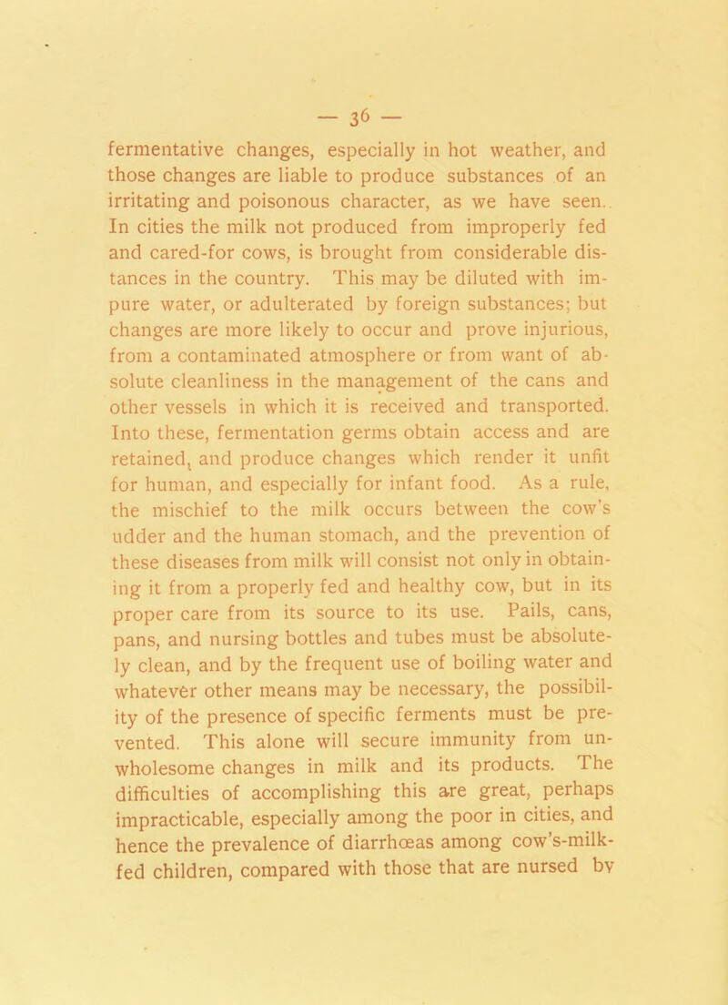 fermentative changes, especially in hot weather, and those changes are liable to produce substances of an irritating and poisonous character, as we have seen. In cities the milk not produced from improperly fed and cared-for cows, is brought from considerable dis- tances in the country. This may be diluted with im- pure water, or adulterated by foreign substances; but changes are more likely to occur and prove injurious, from a contaminated atmosphere or from want of ab- solute cleanliness in the management of the cans and other vessels in which it is received and transported. Into these, fermentation germs obtain access and are retainedt and produce changes which render it unfit for human, and especially for infant food. As a rule, the mischief to the milk occurs between the cow’s udder and the human stomach, and the prevention of these diseases from milk will consist not only in obtain- ing it from a properly fed and healthy cow, but in its proper care from its source to its use. Pails, cans, pans, and nursing bottles and tubes must be absolute- ly clean, and by the frequent use of boiling water and whatever other means may be necessary, the possibil- ity of the presence of specific ferments must be pre- vented. This alone will secure immunity from un- wholesome changes in milk and its products. The difficulties of accomplishing this are great, perhaps impracticable, especially among the poor in cities, and hence the prevalence of diarrhoeas among cow’s-milk- fed children, compared with those that are nursed bv