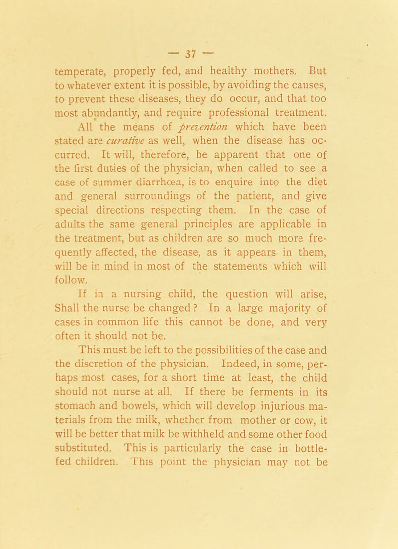 temperate, properly fed, and healthy mothers. But to whatever extent it is possible, by avoiding the causes, to prevent these diseases, they do occur, and that too most abundantly, and require professional treatment. All the means of prevention which have been stated are curative as well, when the disease has oc- curred. It will, therefore, be apparent that one of the first duties of the physician, when called to see a case of summer diarrhoea, is to enquire into the diet and general surroundings of the patient, and give special directions respecting them. In the case of adults the same general principles are applicable in the treatment, but as children are so much more fre- quently affected, the disease, as it appears in them, will be in mind in most of the statements which will follow. If in a nursing child, the question will arise, Shall the nurse be changed ? In a large majority of cases in common life this cannot be done, and very often it should not be. This must be left to the possibilities of the case and the discretion of the physician. Indeed, in some, per- haps most cases, for a short time at least, the child should not nurse at all. If there be ferments in its stomach and bowels, which will develop injurious ma- terials from the milk, whether from mother or cow, it will be better that milk be withheld and some other food substituted. This is particularly the case in bottle- fed children. This point the physician may not be