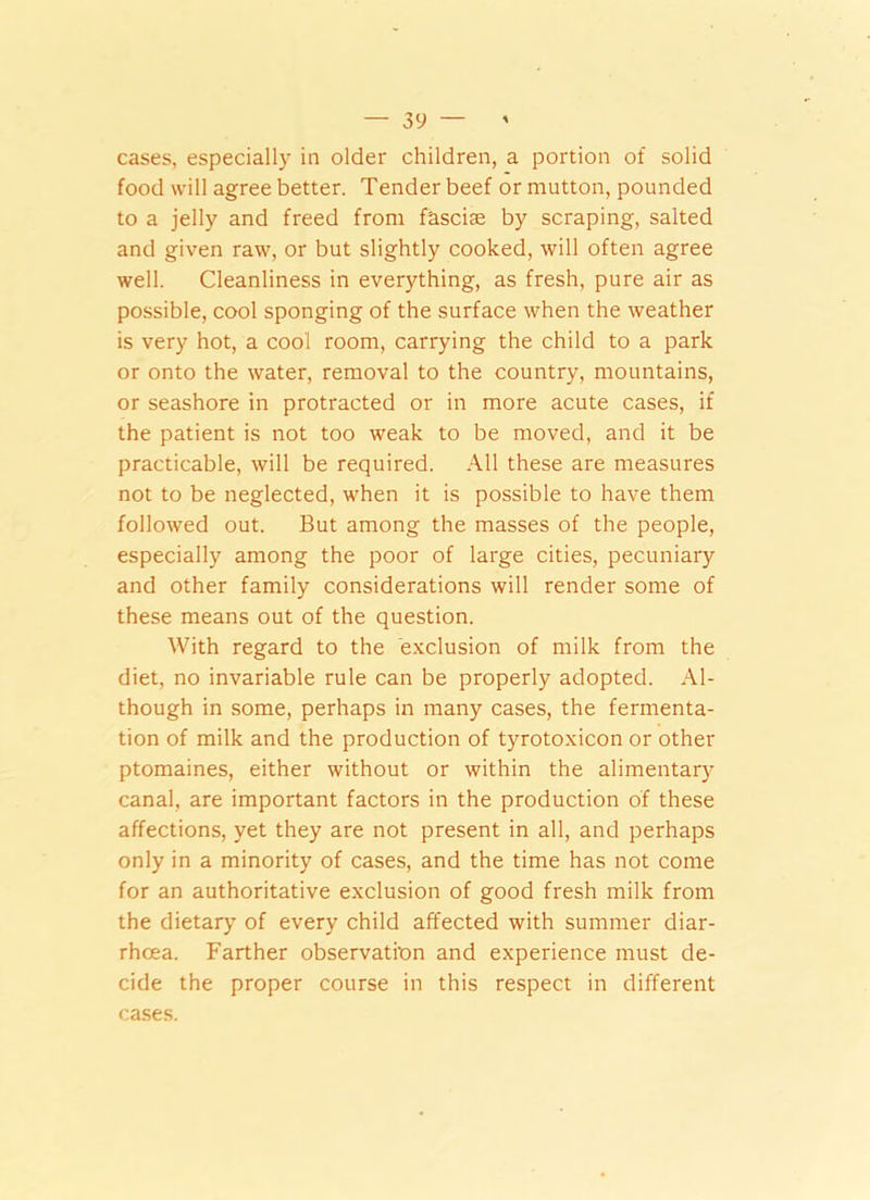 cases, especially in older children, a portion of solid food will agree better. Tender beef or mutton, pounded to a jelly and freed from f'ascise by scraping, salted and given raw, or but slightly cooked, will often agree well. Cleanliness in everything, as fresh, pure air as possible, cool sponging of the surface when the weather is very hot, a cool room, carrying the child to a park or onto the water, removal to the country, mountains, or seashore in protracted or in more acute cases, if the patient is not too weak to be moved, and it be practicable, will be required. All these are measures not to be neglected, when it is possible to have them followed out. But among the masses of the people, especially among the poor of large cities, pecuniary and other family considerations will render some of these means out of the question. With regard to the exclusion of milk from the diet, no invariable rule can be properly adopted. Al- though in some, perhaps in many cases, the fermenta- tion of milk and the production of tyrotoxicon or other ptomaines, either without or within the alimentary canal, are important factors in the production of these affections, yet they are not present in all, and perhaps only in a minority of cases, and the time has not come for an authoritative exclusion of good fresh milk from the dietary of every child affected with summer diar- rhoea. Farther observation and experience must de- cide the proper course in this respect in different cases.