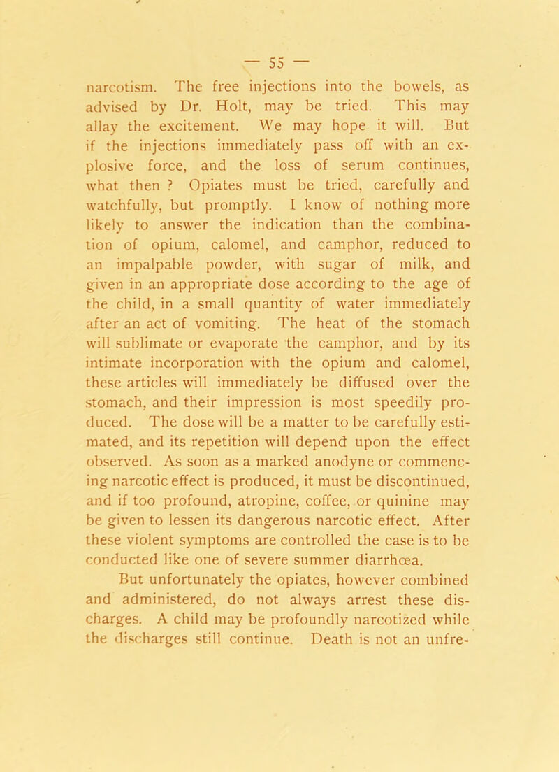 narcotism. The free injections into the bowels, as advised by Dr. Holt, may be tried. This may allay the excitement. We may hope it will. But if the injections immediately pass off with an ex- plosive force, and the loss of serum continues, what then ? Opiates must be tried, carefully and watchfully, but promptly. I know of nothing more likely to answer the indication than the combina- tion of opium, calomel, and camphor, reduced to an impalpable powder, with sugar of milk, and given in an appropriate dose according to the age of the child, in a small quantity of water immediately after an act of vomiting. The heat of the stomach will sublimate or evaporate the camphor, and by its intimate incorporation with the opium and calomel, these articles will immediately be diffused over the stomach, and their impression is most speedily pro- duced. The dose will be a matter to be carefully estb mated, and its repetition will depend upon the effect observed. As soon as a marked anodyne or commenc- ing narcotic effect is produced, it must be discontinued, and if too profound, atropine, coffee, or quinine may be given to lessen its dangerous narcotic effect. After these violent symptoms are controlled the case is to be conducted like one of severe summer diarrhoea. But unfortunately the opiates, however combined and administered, do not always arrest these dis- charges. A child may be profoundly narcotized while the discharges still continue. Death is not an unfre-