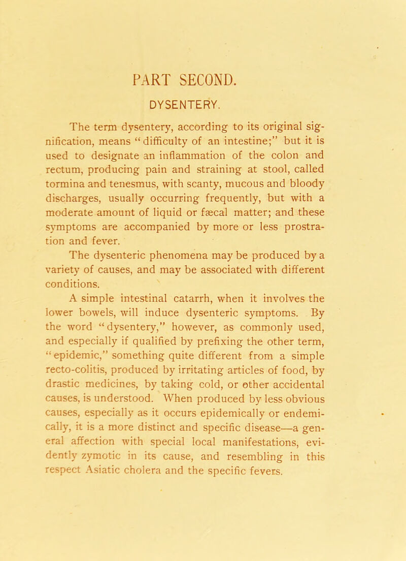 PART SECOND. DYSENTERY. The term dysentery, according to its original sig- nification, means “difficulty of an intestine;” but it is used to designate an inflammation of the colon and rectum, producing pain and straining at stool, called tormina and tenesmus, with scanty, mucous and bloody discharges, usually occurring frequently, but with a moderate amount of liquid or faecal matter; and these symptoms are accompanied by more or less prostra- tion and fever. The dysenteric phenomena may be produced by a variety of causes, and may be associated with different conditions. A simple intestinal catarrh, when it involves the lower bowels, will induce dysenteric symptoms. By the word “dysentery,” however, as commonly used, and especially if qualified by prefixing the other term, “ epidemic,” something quite different from a simple recto-colitis, produced by irritating articles of food, by drastic medicines, by taking cold, or ether accidental causes, is understood. When produced by less obvious causes, especially as it occurs epidemically or endemi- cally, it is a more distinct and specific disease—a gen- eral affection with special local manifestations, evi- dently zymotic in its cause, and resembling in this respect Asiatic cholera and the specific fevers.