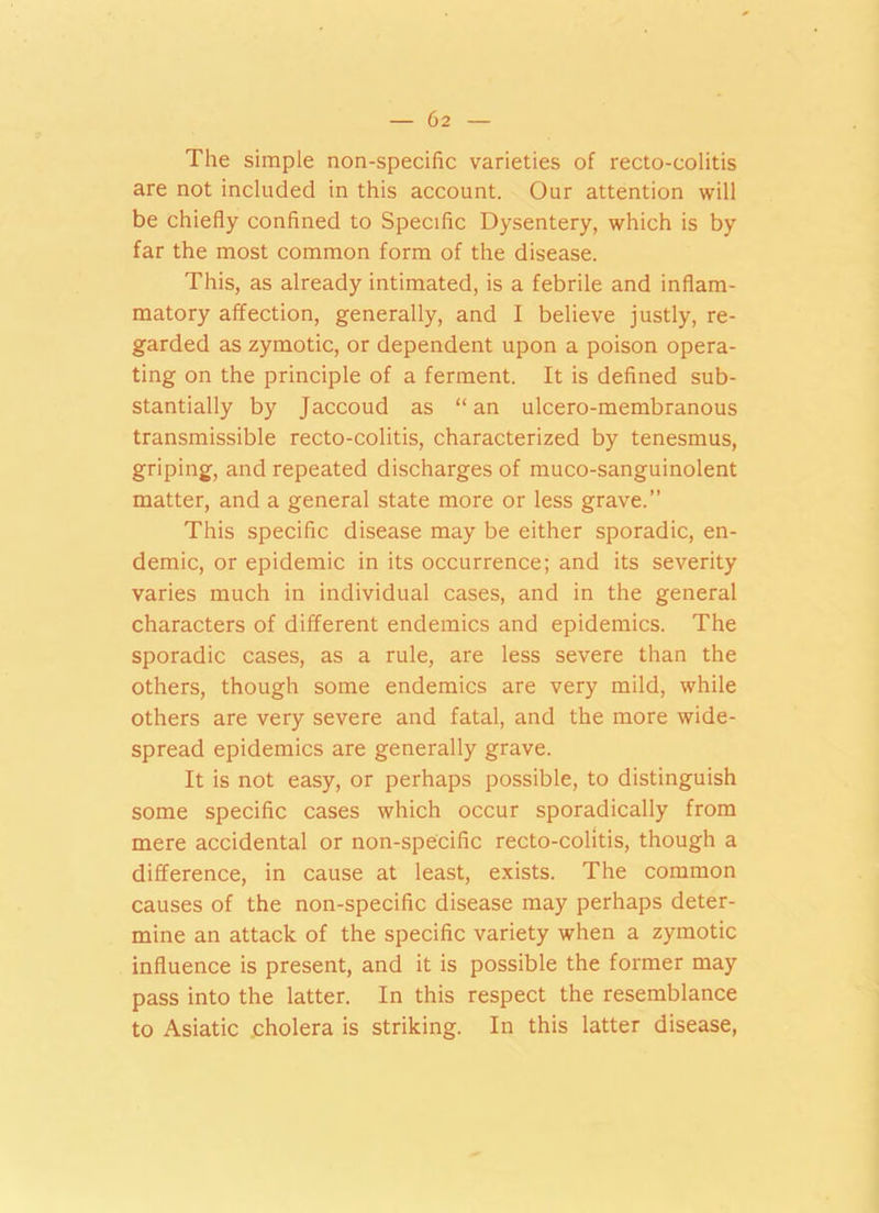 The simple non-specific varieties of recto-colitis are not included in this account. Our attention will be chiefly confined to Specific Dysentery, which is by far the most common form of the disease. This, as already intimated, is a febrile and inflam- matory affection, generally, and I believe justly, re- garded as zymotic, or dependent upon a poison opera- ting on the principle of a ferment. It is defined sub- stantially by Jaccoud as “an ulcero-membranous transmissible recto-colitis, characterized by tenesmus, griping, and repeated discharges of muco-sanguinolent matter, and a general state more or less grave.” This specific disease may be either sporadic, en- demic, or epidemic in its occurrence; and its severity varies much in individual cases, and in the general characters of different endemics and epidemics. The sporadic cases, as a rule, are less severe than the others, though some endemics are very mild, while others are very severe and fatal, and the more wide- spread epidemics are generally grave. It is not easy, or perhaps possible, to distinguish some specific cases which occur sporadically from mere accidental or non-specific recto-colitis, though a difference, in cause at least, exists. The common causes of the non-specific disease may perhaps deter- mine an attack of the specific variety when a zymotic influence is present, and it is possible the former may pass into the latter. In this respect the resemblance to Asiatic cholera is striking. In this latter disease,