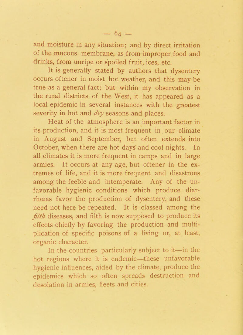 and moisture in any situation; and by direct irritation of the mucous membrane, as from improper food and drinks, from unripe or spoiled fruit, ices, etc. It is generally stated by authors that dysentery occurs oftener in moist hot weather, and this may be true as a general fact; but within my observation in the rural districts of the West, it has appeared as a local epidemic in several instances with the greatest severity in hot and dry seasons and places. Heat of the atmosphere is an important factor in its production, and it is most frequent in our climate in August and September, but often extends into October, when there are hot days' and cool nights. In all climates it is more frequent in camps and in large armies. It occurs at any age, but oftener in the ex- tremes of life, and it is more frequent and disastrous among the feeble and intemperate. Any of the un- favorable hygienic conditions which produce diar- rhoeas favor the production of dysentery, and these need not here be repeated. It is classed among the filth diseases, and filth is now supposed to produce its effects chiefly by favoring the production and multi- plication of specific poisons of a living or, at least, organic character. In the countries particularly subject to it—in the hot regions where it is endemic—these unfavorable hygienic influences, aided by the climate, produce the epidemics which so often spreads destruction and desolation in armies, fleets and cities.