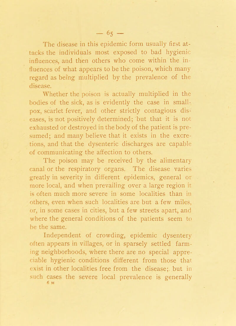 The disease in this epidemic form usually first at- tacks the individuals most exposed to bad hygienic influences, and then others who come within the in- fluences of what appears to be the poison, which many regard as being multiplied by the prevalence of the disease. Whether the poison is actually multiplied in the bodies of the sick, as is evidently the case in small- pox, scarlet fever, and other strictly contagious dis- eases, is not positively determined; but that it is not exhausted or destroyed in the body of the patient is pre- sumed; and many believe that it exists in the excre- tions, and that the dysenteric discharges are capable of communicating the affection to others. The poison may be received by the alimentary- canal or the respiratory organs. The disease varies greatly in severity in different epidemics, general or more local, and when prevailing over a large region it is often much more severe in some localities than in others, even when such localities are but a few miles, or, in some cases in cities, but a few streets apart, and where the general conditions of the patients seem to be the same. Independent of crowding, epidemic dysentery often appears in villages, or in sparsely settled farm- ing neighborhoods, where there are no special appre- ciable hygienic conditions different from those that exist in other localities free from the disease; but in such cases the severe local prevalence is generally