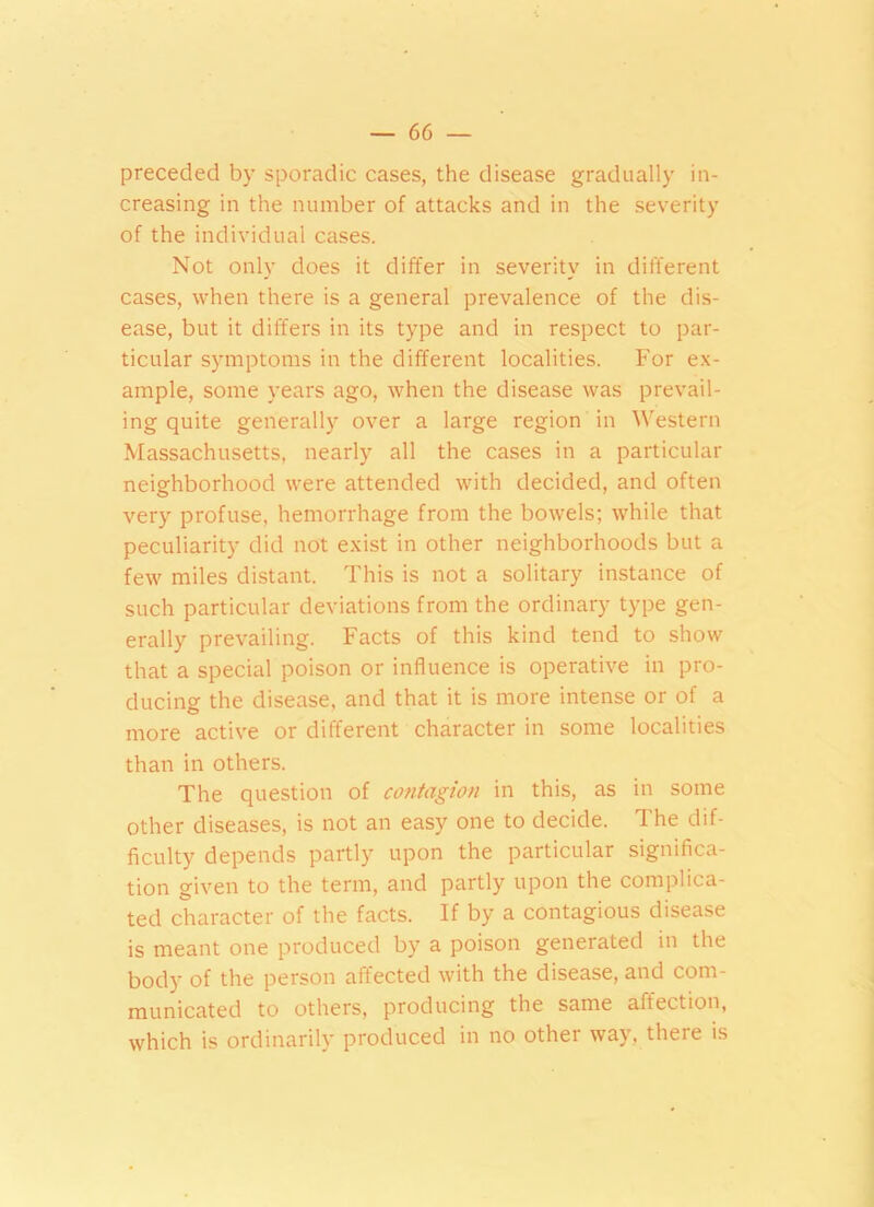 preceded by sporadic cases, the disease gradually in- creasing in the number of attacks and in the severity of the individual cases. Not only does it differ in severity in different cases, when there is a general prevalence of the dis- ease, but it differs in its type and in respect to par- ticular symptoms in the different localities. For ex- ample, some years ago, when the disease was prevail- ing quite generally over a large region in Western Massachusetts, nearly all the cases in a particular neighborhood were attended with decided, and often very profuse, hemorrhage from the bowels; while that peculiarity did not exist in other neighborhoods but a few miles distant. This is not a solitary instance of such particular deviations from the ordinary type gen- erally prevailing. Facts of this kind tend to show that a special poison or influence is operative in pro- ducing the disease, and that it is more intense or of a more active or different character in some localities than in others. The question of contagion in this, as in some other diseases, is not an easy one to decide. The dif- ficulty depends partly upon the particular significa- tion given to the term, and partly upon the complica- ted character of the facts. If by a contagious disease is meant one produced by a poison generated in the body of the person affected with the disease, and com- municated to others, producing the same affection, which is ordinarily produced in no other way, there is