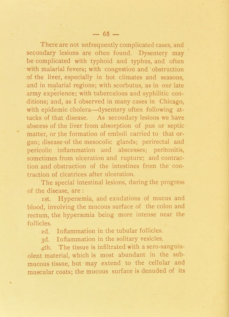 There are not unfrequently complicated cases, and secondary lesions are often found. Dysentery may be complicated with typhoid and typhus, and often with malarial fevers; with congestion and obstruction of the liver, especially in hot climates and seasons, and in malarial regions; with scorbutus, as in our late army experience; with tuberculous and syphilitic con- ditions; and, as I observed in many cases in Chicago, with epidemic cholera—dysentery often following at- tacks of that disease. As secondary lesions we have abscess of the liver from absorption of pus or septic matter, or the formation of emboli carried to that or- gan; disease-of the mesocolic glands; perirectal and pericolic inflammation and abscesses; peritonitis, sometimes from ulceration and rupture'; and contrac- tion and obstruction of the intestines from the con- traction of cicatrices after ulceration. The special intestinal lesions, during the progress of the disease, are : ist. Hyperaemia, and exudations of mucus and blood, involving the mucous surface of the colon and rectum, the hyperaemia being more intense near the follicles. 2d. Inflammation in the tubular follicles. 3d. Inflammation in the solitary vesicles. 4th. The tissue is infiltrated with a sero-sanguin- olent material, which is most abundant in the sub- mucous tissue, but • may extend to the cellular and muscular coats; the mucous surface is denuded of its