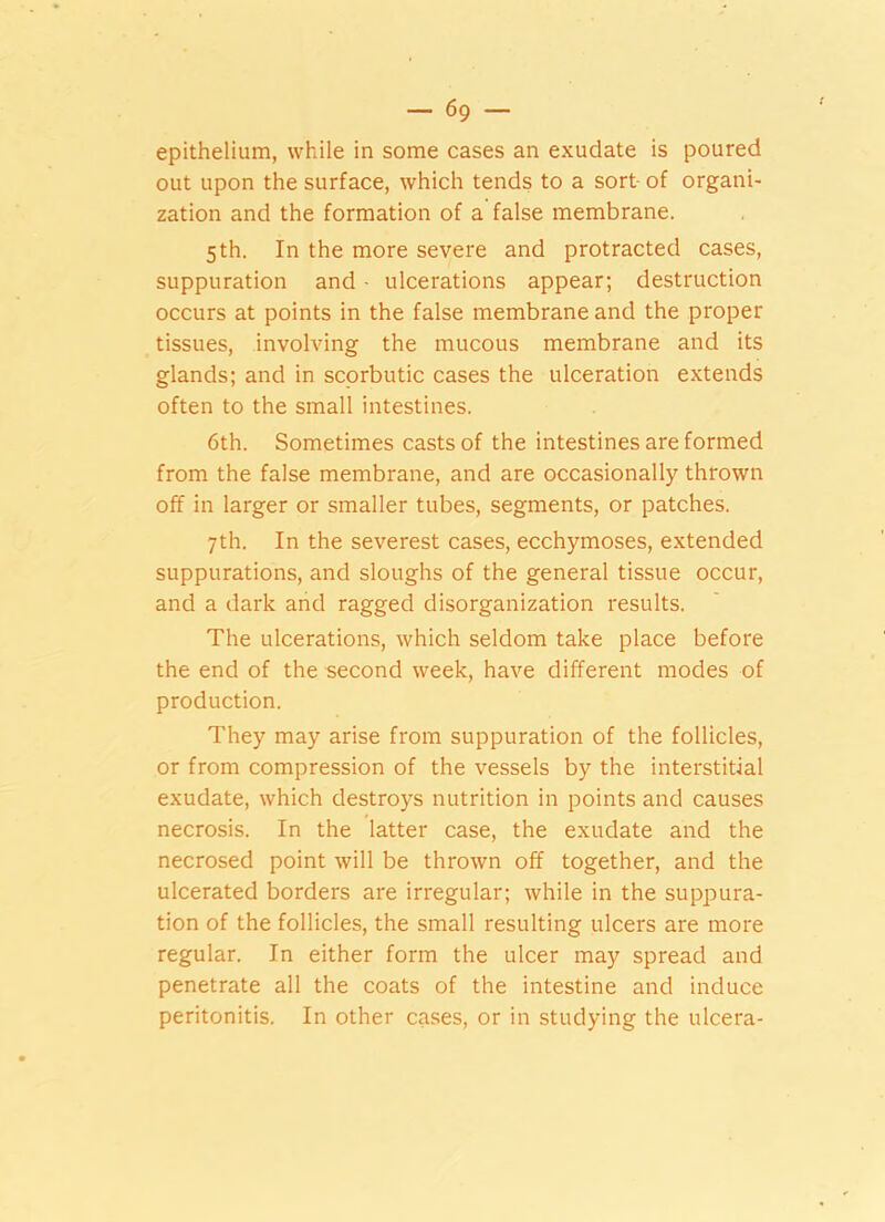 epithelium, while in some cases an exudate is poured out upon the surface, which tends to a sort of organi- zation and the formation of a false membrane. 5 th. In the more severe and protracted cases, suppuration and • ulcerations appear; destruction occurs at points in the false membrane and the proper tissues, involving the mucous membrane and its glands; and in scorbutic cases the ulceration extends often to the small intestines. 6th. Sometimes casts of the intestines are formed from the false membrane, and are occasionally thrown off in larger or smaller tubes, segments, or patches. 7th. In the severest cases, ecchymoses, extended suppurations, and sloughs of the general tissue occur, and a dark and ragged disorganization results. The ulcerations, which seldom take place before the end of the second week, have different modes of production. They may arise from suppuration of the follicles, or from compression of the vessels by the interstitial exudate, which destroys nutrition in points and causes necrosis. In the latter case, the exudate and the necrosed point will be thrown off together, and the ulcerated borders are irregular; while in the suppura- tion of the follicles, the small resulting ulcers are more regular. In either form the ulcer may spread and penetrate all the coats of the intestine and induce peritonitis. In other cases, or in studying the ulcera-