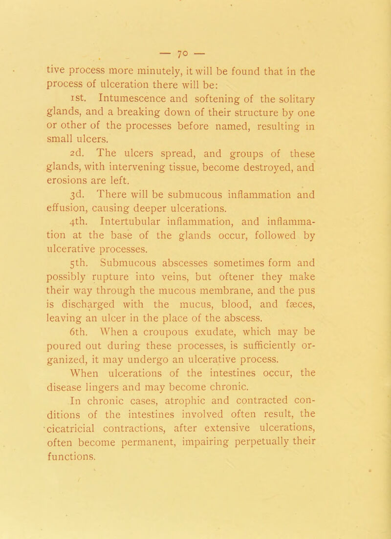 — 7° — tive process more minutely, it will be found that in the process of ulceration there will be: i st. Intumescence and softening of the solitary glands, and a breaking down of their structure by one or other of the processes before named, resulting in small ulcers. 2d. The ulcers spread, and groups of these glands, with intervening tissue, become destroyed, and erosions are left. 3d. There will be submucous inflammation and effusion, causing deeper ulcerations. 4th. Intertubular inflammation, and inflamma- tion at the base of the glands occur, followed by ulcerative processes. 5th. Submucous abscesses sometimes form and possibly rupture into veins, but oftener they make their way through the mucous membrane, and the pus is discharged with the mucus, blood, and ffeces, leaving an ulcer in the place of the abscess. 6th. When a croupous exudate, which may be poured out during these processes, is sufficiently or- ganized, it may undergo an ulcerative process. When ulcerations of the intestines occur, the disease lingers and may become chronic. In chronic cases, atrophic and contracted con- ditions of the intestines involved often result, the cicatricial contractions, after extensive ulcerations, often become permanent, impairing perpetually their functions.