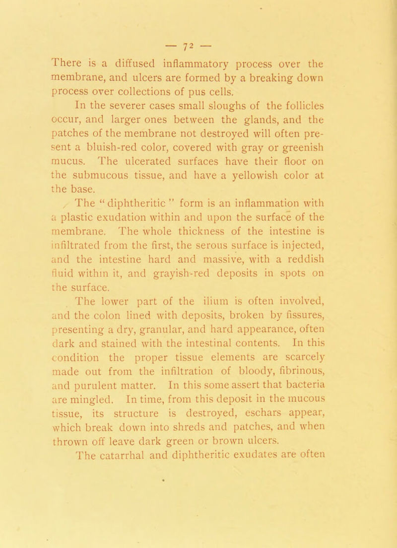 There is a diffused inflammatory process over the membrane, and ulcers are formed by a breaking down process over collections of pus cells. In the severer cases small sloughs of the follicles occur, and larger ones between the glands, and the patches of the membrane not destroyed will often pre- sent a bluish-red color, covered with gray or greenish mucus. The ulcerated surfaces have their floor on the submucous tissue, and have a yellowish color at the base. The “diphtheritic ” form is an inflammation with a plastic exudation within and upon the surface of the membrane. The whole thickness of the intestine is infiltrated from the first, the serous surface is injected, and the intestine hard and massive, with a reddish fluid within it, and grayish-red deposits in spots on the surface. The lower part of the ilium is often involved, and the colon lined with deposits, broken by fissures, presenting a dry, granular, and hard appearance, often dark and stained with the intestinal contents. In this condition the proper tissue elements are scarcely made out from the infiltration of bloody, fibrinous, and purulent matter. In this some assert that bacteria are mingled. In time, from this deposit in the mucous tissue, its structure is destroyed, eschars appear, which break down into shreds and patches, and when thrown off leave dark green or brown ulcers. The catarrhal and diphtheritic exudates are often