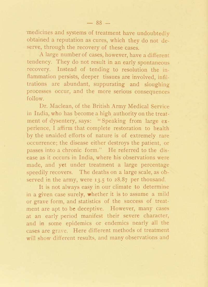 medicines and systems of treatment have undoubtedly obtained a reputation as cures, which they do not de- serve, through the recovery of these cases. A large number of cases, however, have a different tendency. They do not result in an early spontaneous recovery. Instead of tending to resolution the in- flammation persists, deeper tissues are involved, infil- trations are abundant, suppurating and sloughing processes occur, and the more serious consequences follow. Dr. Maclean, of the British Army Medical Service in India, who has become a high authority on the treat- ment of dysentery, says: “Speaking from large ex- perience, I affirm that complete restoration to health by the unaided efforts of nature is of extremely rare occurrence; the disease either destroys the patient, or passes into a chronic form.” He referred to the dis- ease as it occurs in India, where his observations were made, and yet under treatment a large percentage speedily recovers. The deaths on a large scale, as ob- served in the army, were 13.5 to 28.87 Per thousand. It is not always easy in our climate to determine in a given case surely, whether it is to assume a mild or grave form, and statistics of the success of treat- ment are apt to be deceptive. However, many cases at an early period manifest their severe character, and in some epidemics or endemics nearly all the cases are grave. Here different methods of treatment will show different results, and many observations and