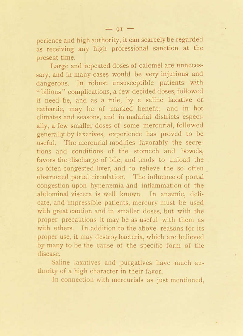 perience and high authority, it can scarcely be regarded as receiving any high professional sanction at the present time. Large and repeated doses of calomel are unneces- sary, and in many cases would be very injurious and dangerous. In robust unsusceptible patients with “bilious” complications, a few decided doses, followed if need be, and as a rule, by a saline laxative or cathartic, may be of marked benefit; and in hot climates and seasons, and in malarial districts especi- ally, a few smaller doses of some mercurial, followed generally by laxatives, experience has proved to be useful. The mercurial modifies favorably the secre- tions and conditions of the stomach and bowels, favors the discharge of bile, and tends to unload the so often congested liver, and to relieve the so often obstructed portal circulation. The influence of portal congestion upon hyperaemia and inflammation of the abdominal viscera is well known. In anaemic, deli- cate, and impressible patients, mercury must be used with great caution and in smaller doses, but with the proper precautions it may be as useful with them as with others. In addition to the above reasons for its proper use, it may destroy bacteria, which are believed by many to be the cause of the specific form of the disease. Saline laxatives and purgatives have much au- thority of a high character in their favor. In connection with mercurials as just mentioned,