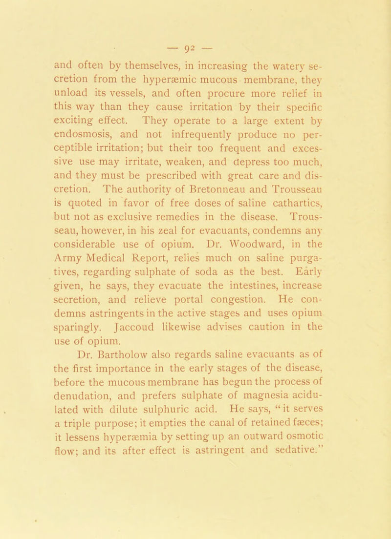and often by themselves, in increasing the watery se- cretion from the hypersemic mucous membrane, they unload its vessels, and often procure more relief in this way than they cause irritation by their specific exciting effect. They operate to a large extent by endosmosis, and not infrequently produce no per- ceptible irritation; but their too frequent and exces- sive use may irritate, weaken, and depress too much, and they must be prescribed with great care and dis- cretion. The authority of Bretonneau and Trousseau is quoted in favor of free doses of saline cathartics, but not as exclusive remedies in the disease. Trous- seau, however, in his zeal for evacuants, condemns any considerable use of opium. Dr. Woodward, in the Army Medical Report, relies much on saline purga- tives, regarding sulphate of soda as the best. Early given, he says, they evacuate the intestines, increase secretion, and relieve portal congestion. He con- demns astringents in the active stages and uses opium sparingly. Jaccoud likewise advises caution in the use of opium. Dr. Bartholow also regards saline evacuants as of the first importance in the early stages of the disease, before the mucous membrane has begun the process of denudation, and prefers sulphate of magnesia acidu- lated with dilute sulphuric acid. He says, “ it serves a triple purpose; it empties the canal of retained fasces; it lessens hyperemia by setting up an outward osmotic flow; and its after effect is astringent and sedative.
