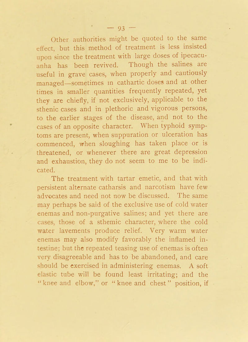 Other authorities might be quoted to the same effect, but this method of treatment is less insisted upon since the treatment with large doses of ipecacu- anha has been revived. Though the salines are useful in grave cases, when properly and cautiously managed—sometimes in cathartic doses and at other times in smaller quantities frequently repeated, yet they are chiefly, if not exclusively, applicable to the sthenic cases and in plethoric and vigorous persons, to the earlier stages of the disease, and not to the cases of an opposite character. When typhoid symp- toms are present, when suppuration or ulceration has commenced, when sloughing has taken place or is threatened, or whenever there are great depression and exhaustion, they do not seem to me to be indi- cated. The treatment with tartar emetic, and that with persistent alternate catharsis and narcotism have few advocates and need not now be discussed. The same may perhaps be said of the exclusive use of cold water enemas and non-purgative salines; and yet there are cases, those of a sthemic character, where the cold water lavements produce relief. Very warm water enemas may also modify favorably the inflamed in- testine; but the repeated teasing use of enemas is often very disagreeable and has to be abandoned, and care should be exercised in administering enemas. A soft elastic tube will be found least irritating; and the “knee and elbow,” or “ knee and chest” position, if