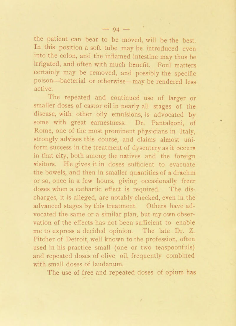 the patient can bear to be moved, will be the best. In this position a soft tube may be introduced even into the colon, and the inflamed intestine may thus be irrigated, and often with much benefit. Foul matters certainly may be removed, and possibly the specific poison—bacterial or otherwise—may be rendered less active. The repeated and continued use of larger or smaller doses of castor oil in nearly all stages of the disease, with other oily emulsions, is advocated by some with great earnestness. Dr. Pantaleoni, of Rome, one of the most prominent physicians in Italy, strongly advises this course, and claims almost uni- form success in the treatment of dysentery as it occurs in that city, both among the natives and the foreign visitors. He gives it in doses sufficient to evacuate the bowels, and then in smaller quantities of a drachm or so, once in a few hours, giving occasionally freer doses when a cathartic effect is required. The dis- charges, it is alleged, are notably checked, even in the advanced stages by this treatment. Others have ad- vocated the same or a similar plan, but my own obser- vation of the effects has not been sufficient to enable me to express a decided opinion. The late Dr. Z. Pitcher of Detroit, well known to the profession, often used in his practice small (one or two teaspoonfuls) and repeated doses of olive oil, frequently combined with small doses of laudanum. The use of free and repeated doses of opium has