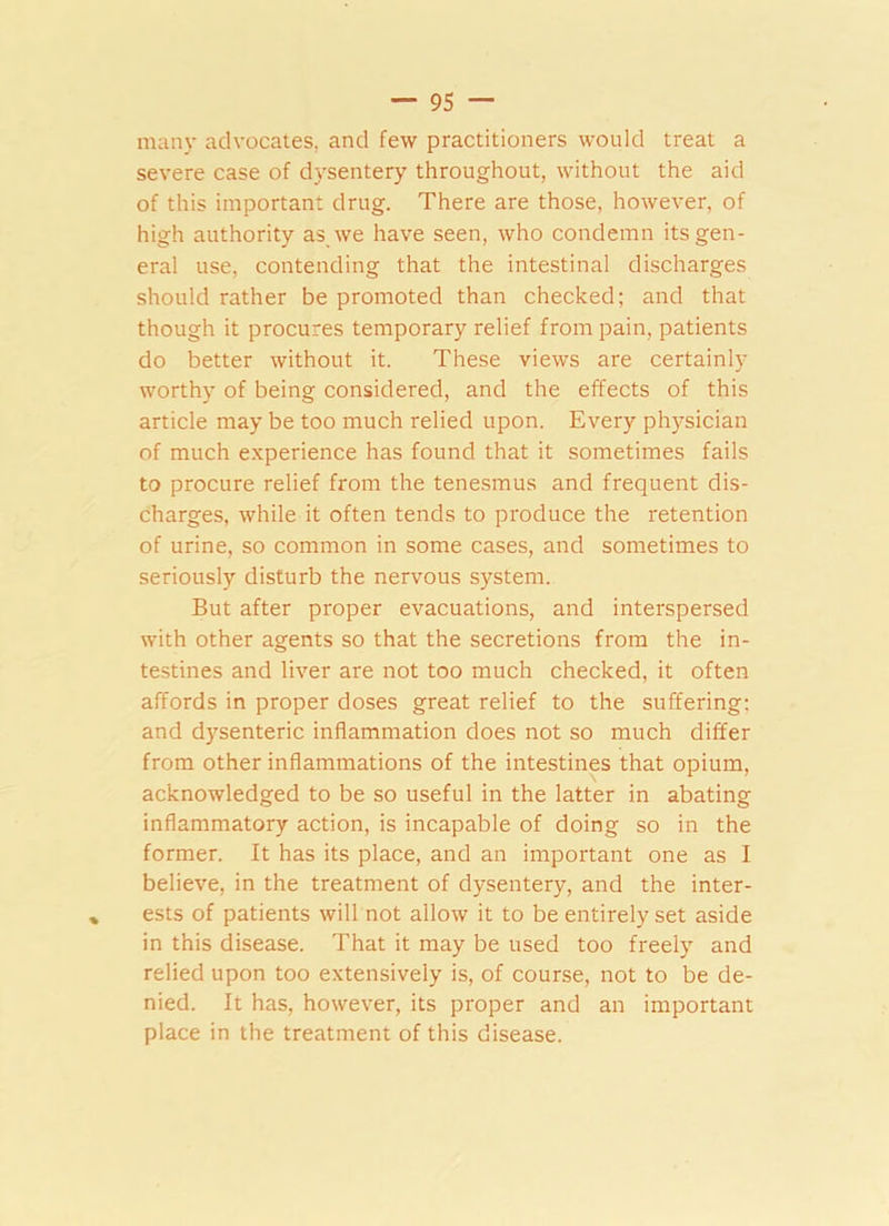 many advocates, and few practitioners would treat a severe case of dysentery throughout, without the aid of this important drug. There are those, however, of high authority as we have seen, who condemn its gen- eral use, contending that the intestinal discharges should rather be promoted than checked; and that though it procures temporary relief from pain, patients do better without it. These views are certainly worthy of being considered, and the effects of this article may be too much relied upon. Every physician of much experience has found that it sometimes fails to procure relief from the tenesmus and frequent dis- charges, while it often tends to produce the retention of urine, so common in some cases, and sometimes to seriously disturb the nervous system. But after proper evacuations, and interspersed with other agents so that the secretions from the in- testines and liver are not too much checked, it often affords in proper doses great relief to the suffering: and dysenteric inflammation does not so much differ from other inflammations of the intestines that opium, acknowledged to be so useful in the latter in abating inflammatory action, is incapable of doing so in the former. It has its place, and an important one as I believe, in the treatment of dysentery, and the inter- ests of patients will not allow it to be entirely set aside in this disease. That it may be used too freely and relied upon too extensively is, of course, not to be de- nied. It has, however, its proper and an important place in the treatment of this disease.