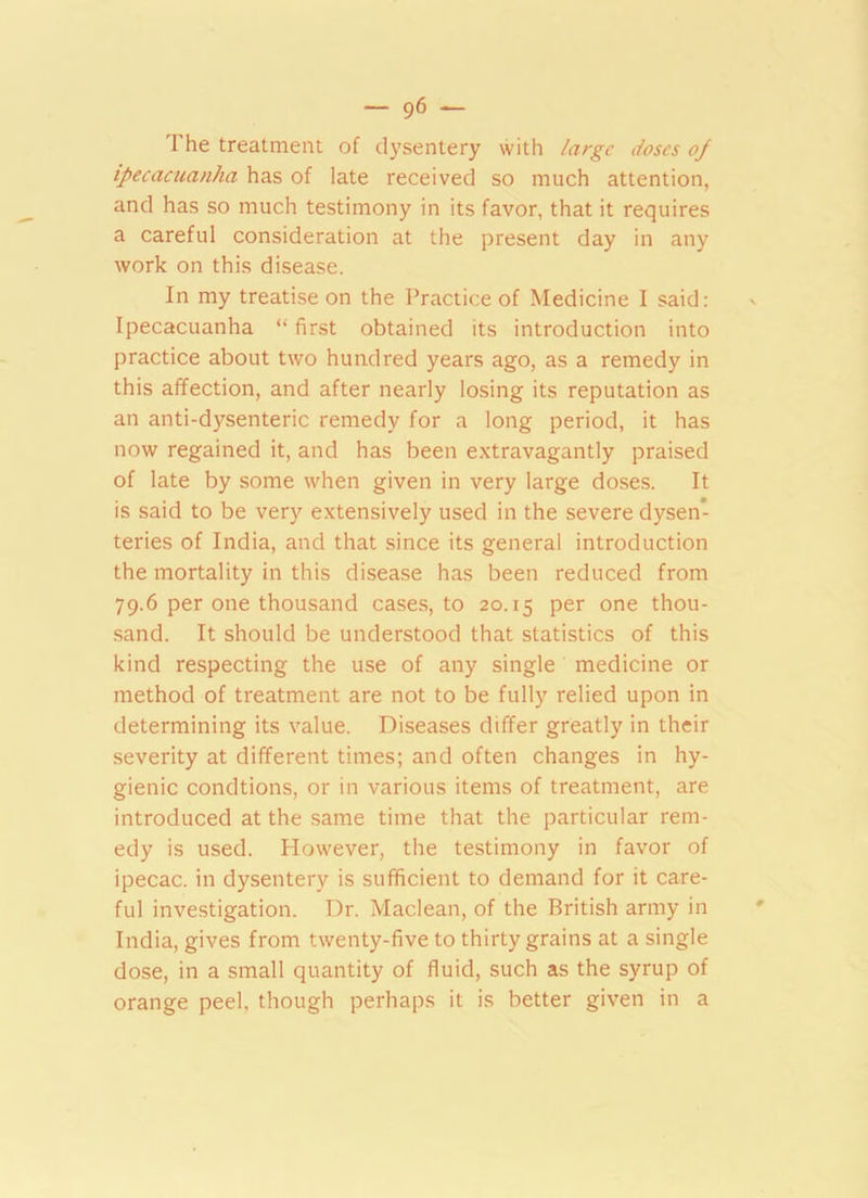 1 he treatment of dysentery with large doses oj ipecacuanha has of late received so much attention, and has so much testimony in its favor, that it requires a careful consideration at the present day in any work on this disease. In my treatise on the Practice of Medicine I said: Ipecacuanha “ first obtained its introduction into practice about two hundred years ago, as a remedy in this affection, and after nearly losing its reputation as an anti-dysenteric remedy for a long period, it has now regained it, and has been extravagantly praised of late by some when given in very large doses. It is said to be very extensively used in the severe dysen- teries of India, and that since its general introduction the mortality in this disease has been reduced from 79.6 per one thousand cases, to 20.15 Per one thou- sand. It should be understood that statistics of this kind respecting the use of any single medicine or method of treatment are not to be fully relied upon in determining its value. Diseases differ greatly in their severity at different times; and often changes in hy- gienic condtions, or in various items of treatment, are introduced at the same time that the particular rem- edy is used. However, the testimony in favor of ipecac, in dysentery is sufficient to demand for it care- ful investigation. Dr. Maclean, of the British army in India, gives from twenty-five to thirty grains at a single dose, in a small quantity of fluid, such as the syrup of orange peel, though perhaps it is better given in a