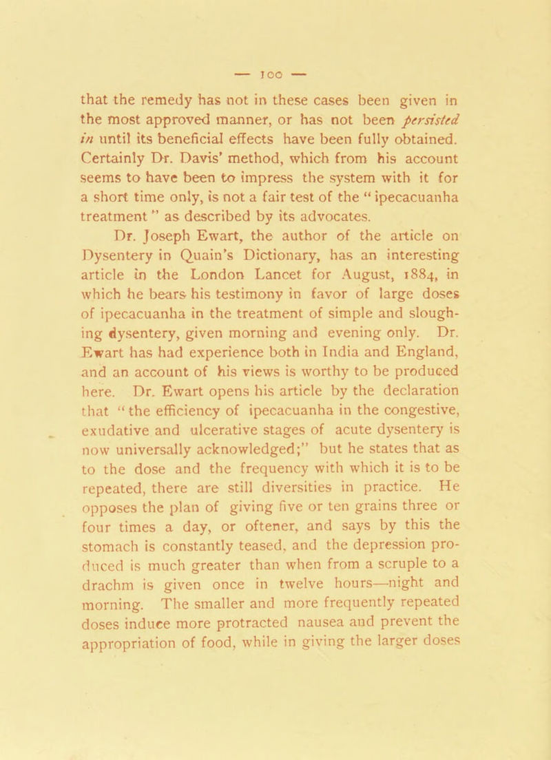 IOO that the remedy has not in these cases been given in the most approved manner, or has not been persisted in until its beneficial effects have been fully obtained. Certainly Dr. Davis’ method, which from his account seems to have been to impress the system with it for a short time only, is not a fair test of the “ ipecacuanha treatment ” as described by its advocates. Dr. Joseph Ewart, the author of the article on Dysentery in Quain’s Dictionary, has an interesting article in the London Lancet for August, 1884, in which he bears his testimony in favor of large doses of ipecacuanha in the treatment of simple and slough- ing dysentery, given morning and evening only. Dr. Ewart has had experience both in India and England, and an account of his views is worthy to be produced here. Dr. Ewart opens his article by the declaration that “ the efficiency of ipecacuanha in the congestive, exudative and ulcerative stages of acute dysentery is now universally acknowledged;” but he states that as to the dose and the frequency with which it is to be repeated, there are still diversities in practice. He opposes the plan of giving five or ten grains three or four times a day, or oftener, and says by this the stomach is constantly teased, and the depression pro- duced is much greater than when from a scruple to a drachm is given once in twelve hours—night and morning. The smaller and more frequently repeated doses induce more protracted nausea and prevent the appropriation of food, while in giving the larger doses