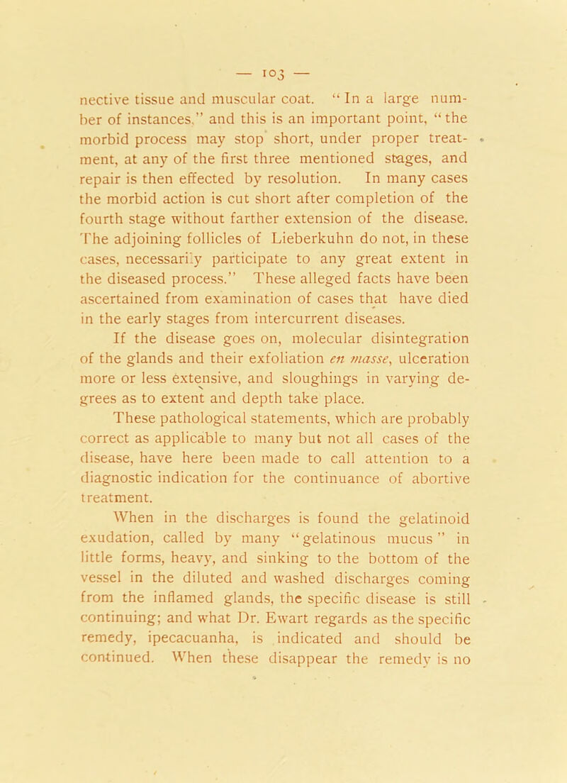 nective tissue and muscular coat. “In a large num- ber of instances,” and this is an important point, “the morbid process may stop short, under proper treat- ment, at any of the first three mentioned stages, and repair is then effected by resolution. In many cases the morbid action is cut short after completion of the fourth stage without farther extension of the disease. The adjoining follicles of Lieberkuhn do not, in these cases, necessarily participate to any great extent in the diseased process.” These alleged facts have been ascertained from examination of cases that have died in the early stages from intercurrent diseases. If the disease goes on, molecular disintegration of the glands and their exfoliation en masse, ulceration more or less extensive, and sloughings in varying de- grees as to extent and depth take place. These pathological statements, which are probably correct as applicable to many but not all cases of the disease, have here been made to call attention to a diagnostic indication for the continuance of abortive treatment. When in the discharges is found the gelatinoid exudation, called by many “ gelatinous mucus ” in little forms, heavy, and sinking to the bottom of the vessel in the diluted and washed discharges coming from the inflamed glands, the specific disease is still continuing; and what Dr. Ewart regards as the specific remedy, ipecacuanha, is indicated and should be continued. When these disappear the remedy is no