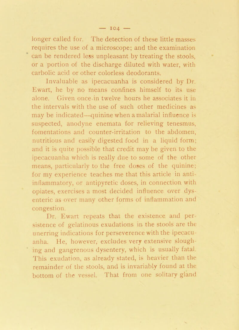 longer called for. The detection of these little masses requires the use of a microscope; and the examination can be rendered less unpleasant by treating the stools, or a portion of the discharge diluted with water, with carbolic acid or other colorless deodorants. Invaluable as ipecacuanha is considered by I)r. Ewart, he by no means confines himself to its use alone. Given once-in twelve hours he associates it in the intervals with the use of such other medicines as may be indicated—quinine when a malarial influence is suspected, anodyne enemata for relieving tenesmus, fomentations and counter-irritation to the abdomen, nutritious and easily digested food in a liquid form; and it is quite possible that credit may be given to the ipecacuanha which is really due to some of the other means, particularly to the free doses of the quinine; for my experience teaches me that this article in anti- inflammatory, or antipyretic doses, in connection with opiates, exercises a most decided influence over dys- enteric as over many other forms of inflammation and congestion. Dr. Ewart repeats that the existence and per- sistence of gelatinous exudations in the stools are the unerring indications for perseverence with the ipecacu- anha. He, however, excludes very extensive slough- ing and gangrenous dysentery, which is usually fatal. This exudation, as already stated, is heavier than the remainder of the stools, and is invariably found at the bottom of the vessel. That from one solitary gland
